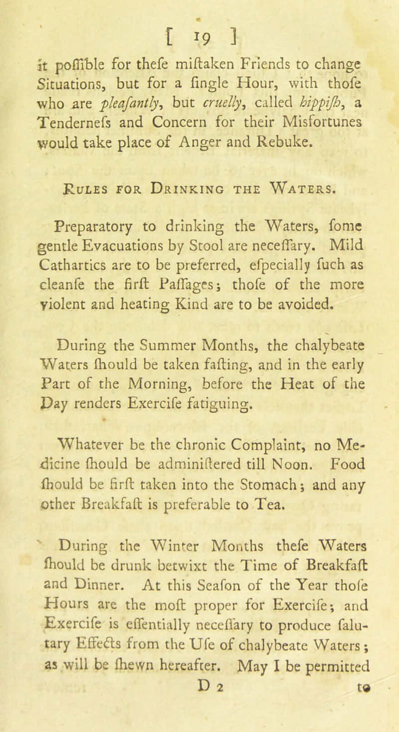 it poflTble for thefe miftaken Friends to change Situations, but for a fingle Hour, with thofe who are pleafantly, but cruelly, called hippi/L?, a Tendernefs and Concern for their Misfortunes y/ould take place of Anger and Rebuke. Rules for Drinking the Waters. Preparatory to drinking the Waters, fome gentle Evacuations by Stool are neceffary. Mild Cathartics are to be preferred, efpecially fuch as cleanfe the firft Railages; thofe of the more yiolent and heating Kind are to be avoided. During the Summer Months, the chalybeate Waters fhould be taken falling, and in the early Part of the Morning, before the Heat of the Day renders Exercife fatiguing. Whatever be the chronic Complaint, no Me- dicine fhould be adminidered till Noon. Food fhould be firft taken into the Stomach; and any other Breakfaft is preferable to Tea. During the Winter Months thefe Waters fhould be drunk betwixt the Time of Breakfaft and Dinner. At this Seafon of the Year thole Hours are the molt proper for Exercife; and Exercife is elfentially necefi'ary to produce falu- tary Effedls from the Ufe of chalybeate Waters ; as will be fhewn hereafter. May I be permitted D 2 to