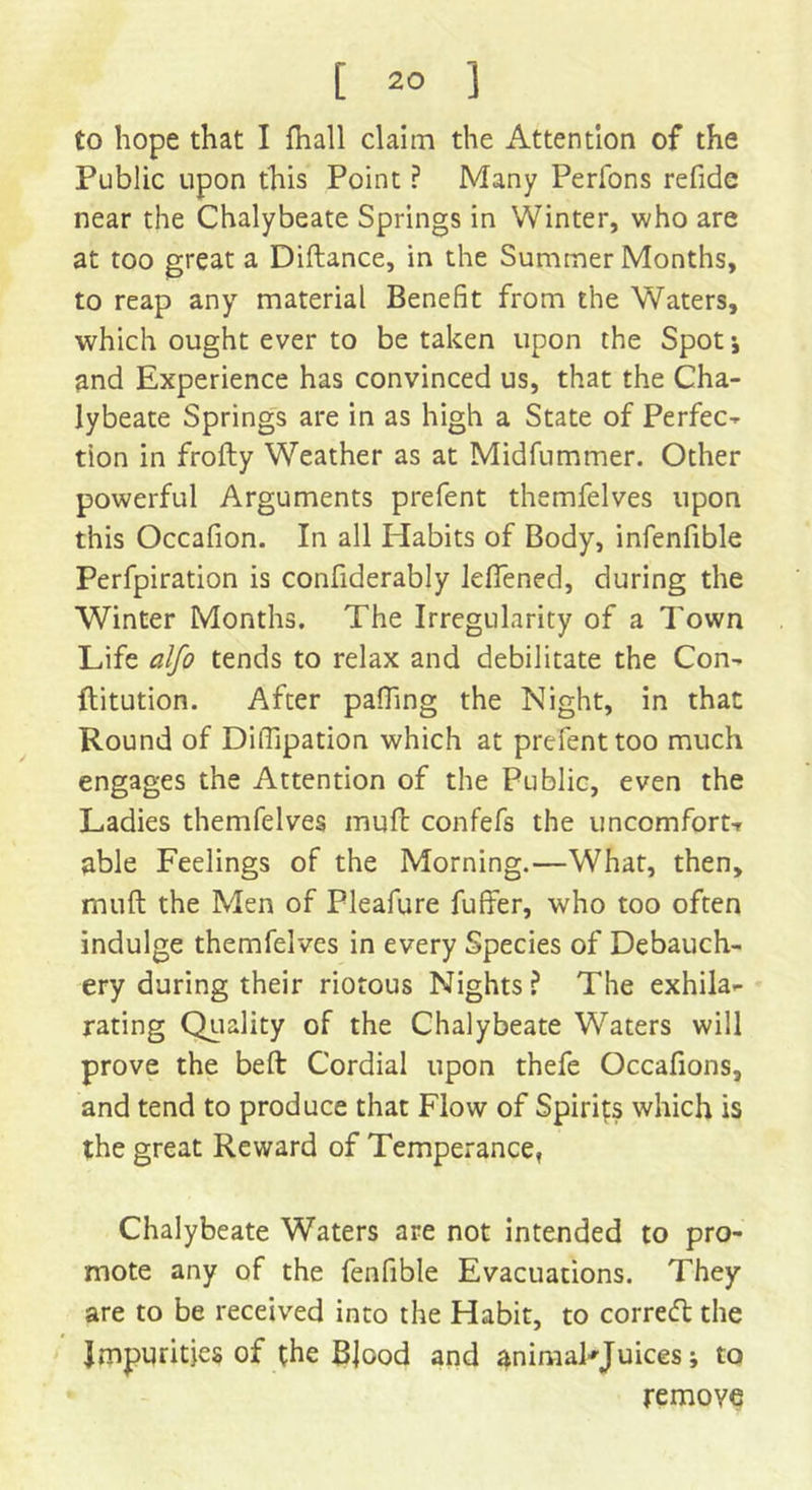 to hope that I fhall claim the Attention of the Public upon this Point ? Many Perfons refide near the Chalybeate Springs in Winter, who are at too great a Diftance, in the Summer Months, to reap any material Benefit from the Waters, which ought ever to be taken upon the Spot •, and Experience has convinced us, that the Cha- lybeate Springs are in as high a State of Perfec- tion in frofty Weather as at Midfummer. Other powerful Arguments prefent themfelves upon this Occafion. In all Habits of Body, infenfible Perfpiration is confiderably Jeftened, during the Winter Months. The Irregularity of a Town Life alfo tends to relax and debilitate the Con- flitution. After palling the Night, in that Round of DilTipation which at prefent too much engages the Attention of the Public, even the Ladies themfelves muft confefs the uncomfort-r able Feelings of the Morning.—What, then, muft the Men of Pleafure fuffer, who too often indulge themfelves in every Species of Debauch- ery during their riotous Nights? The exhila- rating Quality of the Chalybeate Waters will prove the beft Cordial upon thefe Occafions, and tend to produce that Flow of Spirits which is the great Reward of Temperance, Chalybeate Waters are not intended to pro- mote any of the fenfible Evacuations. They are to be received into the Habit, to correct the Impurities of the Blood and ^nimaFJuices; to remove