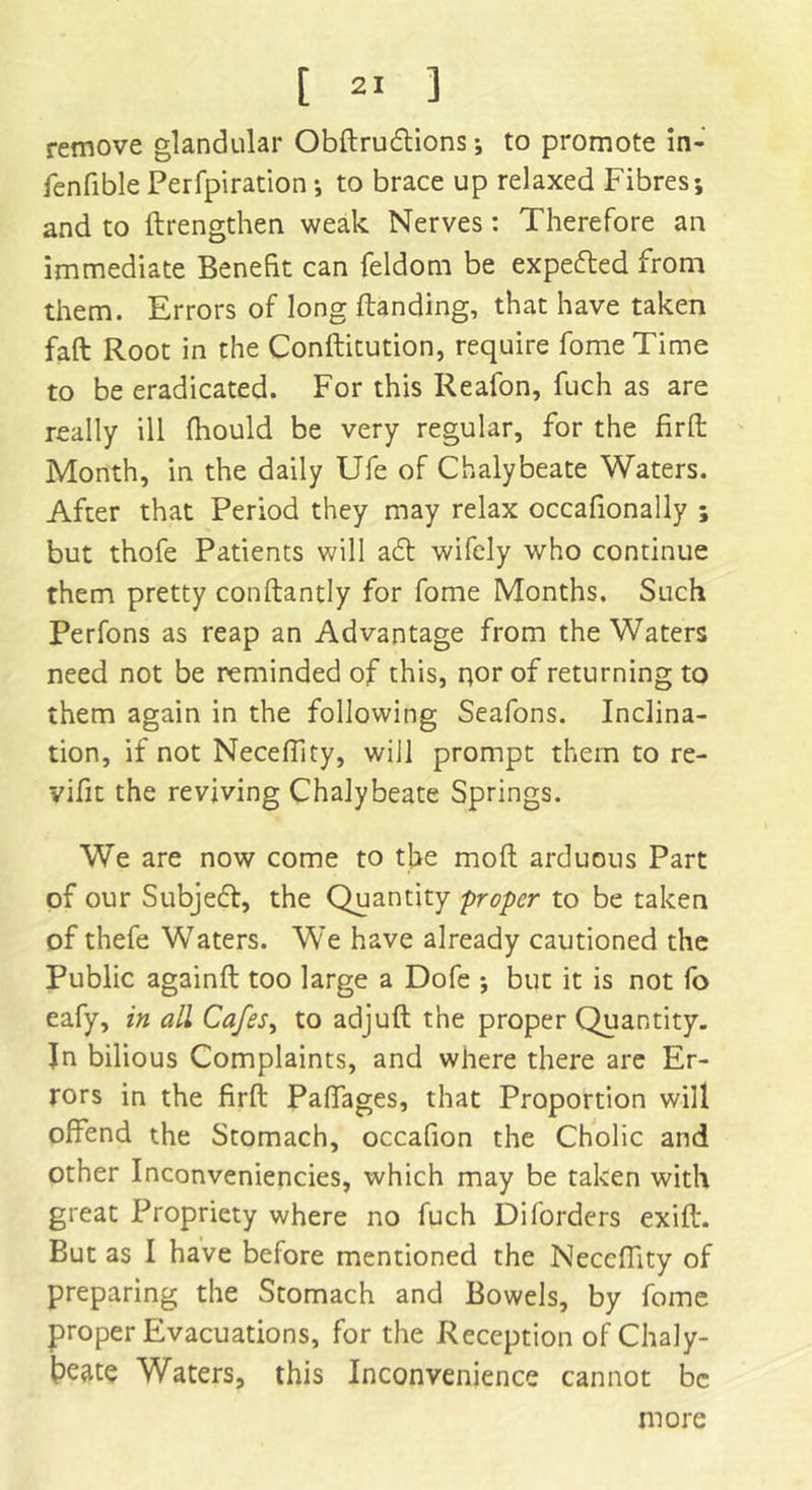 remove glandular Obftruftions; to promote in- fenfible Perfpiration ; to brace up relaxed Fibres; and to ftrengthen weak Nerves: Therefore an immediate Benefit can feldom be expefled from them. Errors of long Handing, that have taken fall Root in the Conftitution, require fomeTime to be eradicated. For this Reafon, fuch as are really ill fhould be very regular, for the fir ft Month, in the daily Ufe of Chalybeate Waters. After that Period they may relax occafionally ; but thofe Patients will a<5t wifely who continue them pretty conftantly for fome Months. Such Perfons as reap an Advantage from the Waters need not be reminded of this, nor of returning to them again in the following Seafons. Inclina- tion, if not NecefTity, will prompt them to re- vifit the reviving Chalybeate Springs. We are now come to the mod arduous Part of our Subject, the Quantity proper to be taken of thefe Waters. We have already cautioned the Public againft too large a Dofe ; but it is not fo eafy, in all Cafes, to adjuft the proper Quantity. Jn bilious Complaints, and where there are Er- rors in the firft Paffages, that Proportion will offend the Stomach, occafion the Cholic and other Inconveniencies, which may be taken with great Propriety where no fuch Diforders exift. But as I have before mentioned the NecefTity of preparing the Stomach and Bowels, by fome proper Evacuations, for the Reception of Chaly- beate Waters, this Inconvenience cannot be more