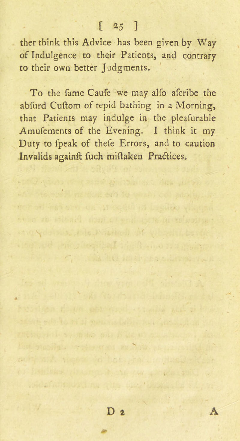 ther think this Advice has been given by Way of Indulgence to their Patients, and contrary to their own better Judgments. To the fame Caufe we may alfo afcribe the abfurd Cuftom of tepid bathing in a Morning, that Patients may indulge in the pleafurable Amufements of the Evening. I think it my Duty to fpeak of thefe Errors, and to caution Invalids againft fuch miftaken Practices.