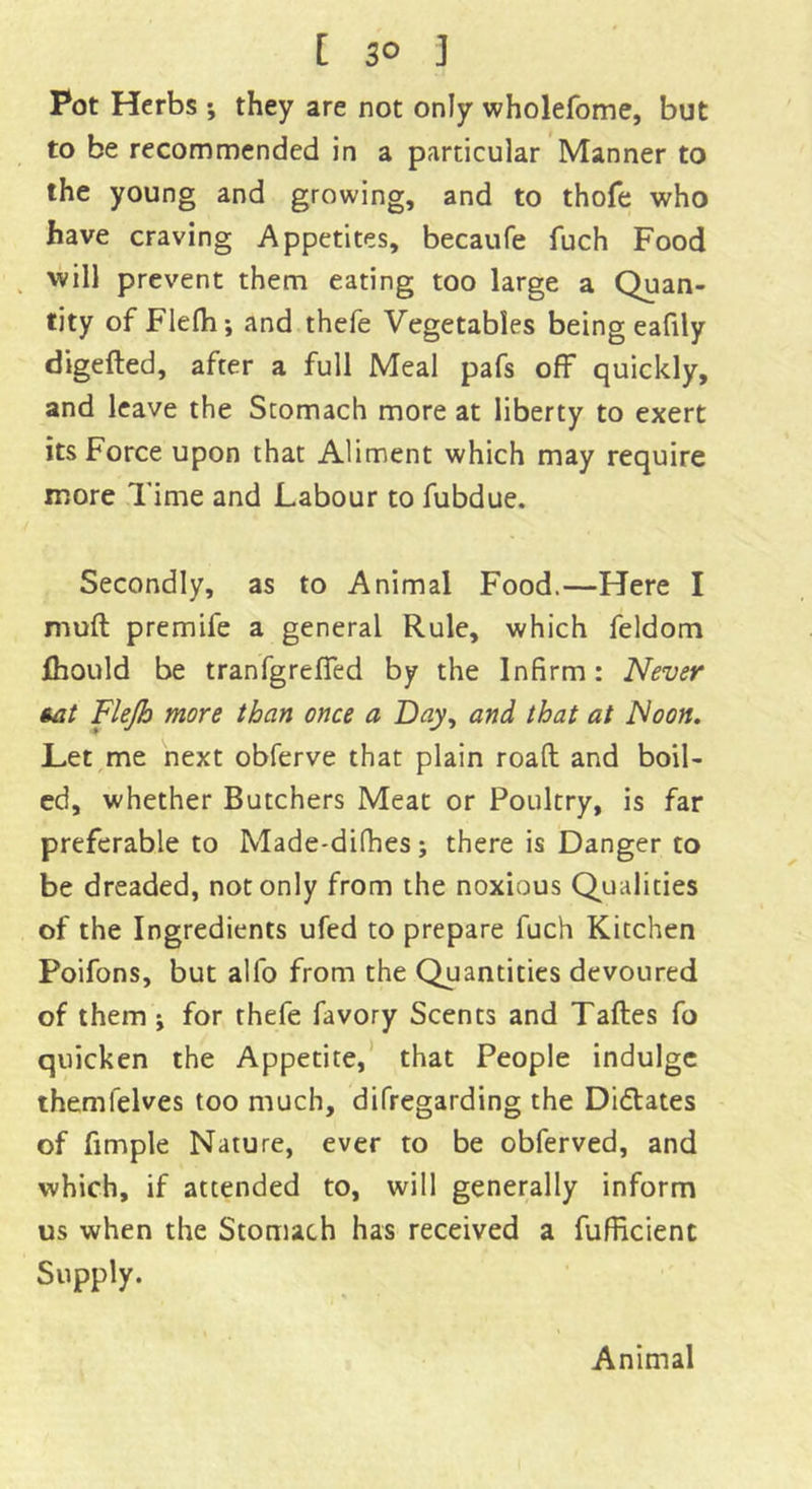 [ 3° ] Pot Herbs •, they are not only wholefome, but to be recommended in a particular Manner to the young and growing, and to thofe who have craving Appetites, becaufe fuch Food will prevent them eating too large a Quan- tity of Flefh; and thefe Vegetables being eafily digefted, after a full Meal pafs off quickly, and leave the Stomach more at liberty to exert its Force upon that Aliment which may require more Time and Labour to fubdue. Secondly, as to Animal Food.—Here I mud premife a general Rule, which feldom fhould be tranfgreffed by the Infirm: Never tat Flejh more than once a Bay, and that at Noon. Let me next obferve that plain road and boil- ed, whether Butchers Meat or Poultry, is far preferable to Made-difhes; there is Danger to be dreaded, not only from the noxious Qualities of the Ingredients ufed to prepare fuch Kitchen Poifons, but all'o from the Quantities devoured of them j for thefe favory Scents and Tades fo quicken the Appetite, that People indulge themfelves too much, difregarding the Didates of fimple Nature, ever to be obferved, and which, if attended to, will generally inform us when the Stomach has received a fufficient Supply. Animal