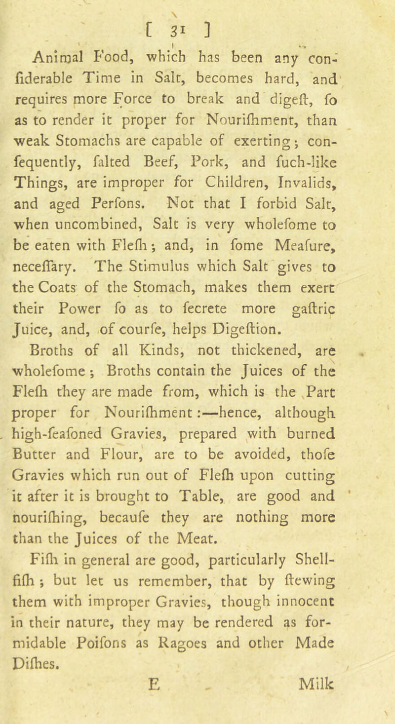 Animal Food, which has been any con- fiderable Time in Salt, becomes hard, and requires more Force to break and digeft, fo as to render it proper for Nourifhment, than weak Stomachs are capable of exerting; con- fequently, kilted Beef, Pork, and fuch-like Things, are improper for Children, Invalids, and aged Perfons. Not that I forbid Salt, when uncombined. Salt is very wholefome to be eaten with Flefli; and, in fome Meafure, neceffary. The Stimulus which Salt gives to the Coats of the Stomach, makes them exert their Power fo as to fecrete more gaftric Juice, and, of courfe, helps Digeftion. Broths of all Kinds, not thickened, are wholefome; Broths contain the Juices of the Flefh they are made from, which is the Part proper for Nourifhment:—hence, although high-feafoned Gravies, prepared with burned Butter and Flour, are to be avoided, thofe Gravies which run out of Flefh upon cutting it after it is brought to Table, are good and nourifhing, becaufe they are nothing more than the Juices of the Meat. Fifh in general are good, particularly Shell- fifh ; but let us remember, that by ftewing them with improper Gravies, though innocent in their nature, they may be rendered as for- midable Poifons as Ragoes and other Made Difhes. E Milk