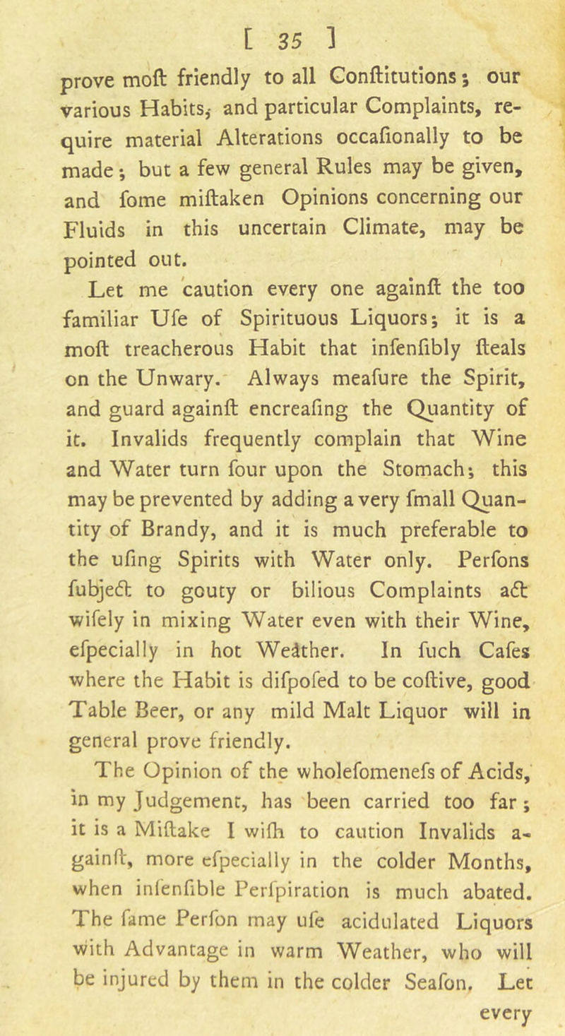 prove moft friendly to all Conftitutions; our various Habits,- and particular Complaints, re- quire material Alterations occafionally to be made; but a few general Rules may be given, and fome miftaken Opinions concerning our Fluids in this uncertain Climate, may be pointed out. Let me caution every one againft the too familiar Ufe of Spirituous Liquors; it is a moft treacherous Habit that infenfibly fteals cn the Unwary. Always meafure the Spirit, and guard againft encreafing the Quantity of it. Invalids frequently complain that Wine and Water turn four upon the Stomach; this may be prevented by adding a very fmall Quan- tity of Brandy, and it is much preferable to the ufing Spirits with Water only. Perfons fubjedt to gouty or bilious Complaints adt wifely in mixing Water even with their Wine, efpecially in hot Wedther. In fuch Cafes where the Habit is difpofed to be coftive, good Table Beer, or any mild Malt Liquor will in general prove friendly. The Opinion of the wholefomenefs of Acids, in my Judgement, has been carried too far; it is a Miftake I wifh to caution Invalids a- gainft, more efpecially in the colder Months, when infenfible Perfpiration is much abated. The fame Perfon may ufe acidulated Liquors with Advantage in warm Weather, who will be injured by them in the colder Seafon. Let