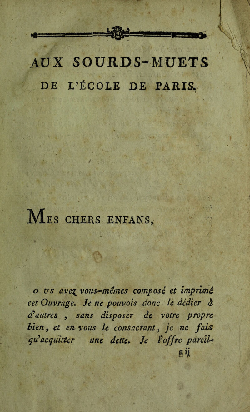 AUX SOURDS-MUETS \ 'J DE L’ÉCOLE DE Mes CHERS ENFANS, O us avc^vous-mémes composé et imprimé cet Ouvrage. Je ne pouvais donc h dédier à d'autres , sans disposer de votre propre bien, et en vous le consacrant, je ne fais qidacquitter une dette. Je l'offre pareiU