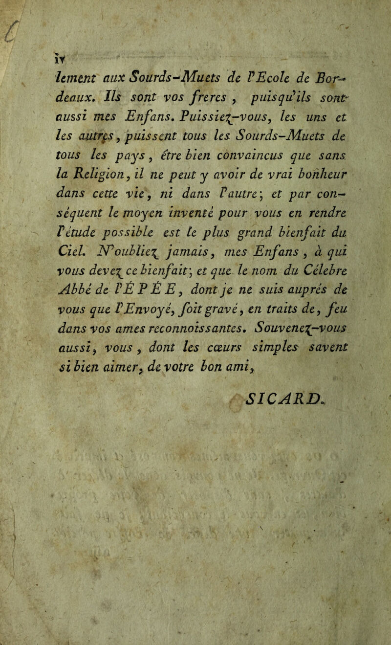 hrntnî aux Sourds^-Muets de VEcole de Eor-* deaux. Ils sont vos frères , puisqiûils sont- aussi mes Enfans. Puissie'^vous, les uns et les autrp y puissent tous les Sourds-Muets de tous les pays, être bien convaincus que sans la Religion y il ne peut y avoir de vrai bonheur dans cette vie y ni dans Vautre^ et par con- séquent le moyen inventé pour vous en rendre rétude possible est le plus grand bienfait du Ciel. ISPoublicT^ jamais, mes Enfans y à qui vous deve\^ce bienfait'y et que le nom du Célébré Abbé de VÉ P È E y dont je ne suis auprès de vous que VEnvoyéy foît gravé y en traits de y feu dans vos âmes reconnots s antes. Souvenei^vous aussi y vous y dont les cœurs simples savent si bien aimer y de votre bon ami y SICARD.