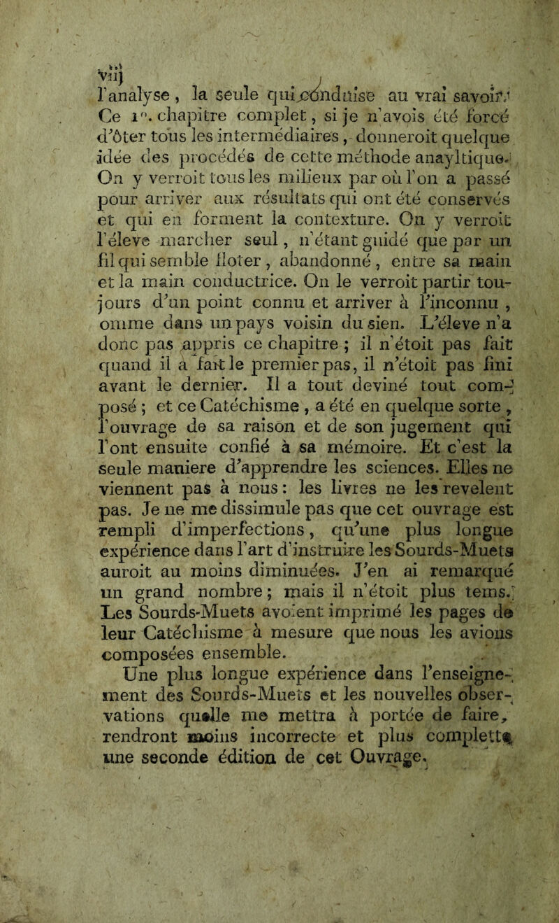 Vil] ranalyse , la seule quîWnclaîse au vrai savoîî.^ Ce 1^’. chapitre complet, si je navois cté forcé d'ôter tous les intermédiaires , donneroit quelque idée des procédés de cette méthode anayltiquG.^ On y verroit tous les milieux par où Ton a passé pour arriver aux résultats cpii ont été conservés et qui en forment la contexture. On y verroit féleve marcher seul, ii’étant guidé que par un fil qui semble lloter , abandonné, entre sa main et la main conductrice. On le verroit partir tou- jours d'un point connu et arriver à rinconnu , omme dans un pays voisin du sien. L'éleve if a donc pas appris ce chapitre ; il n étoit pas fait quand il a fakle premier pas, il n'étoit pas fini avant le dernier. Il a tout deviné tout com- posé ; et ce Catéchisme , a été en quelque sorte , fouvrage de sa raison et de son jugement qui font ensuite confié à sa mémoire. Et c’est la seule maniéré d'apprendre les sciences. Elles ne viennent pas à nous : les livres ne les revelent pas. Je ne me dissimule pas que cet ouvrage est rempli d’imperfections, qu'une plus longue expérience dans l’art d’instruire les Sourds-Muetsi auroit au moins diminuées. J'en ai remarqué un grand nombre ; mais il n’étoit plus temsé Les Sourds-Muets avoient imprimé les pages de leur Catëcliisme h mesure cj[ue nous les avions composées ensemble. Une plus longue expérience dans l'enseigne- ment des Sourds-Muels et les nouvelles oJjser- vations quelle me mettra h portée de faire, rendront moins incorrecte et plus complettf une seconde édition de cet Ouvrage.