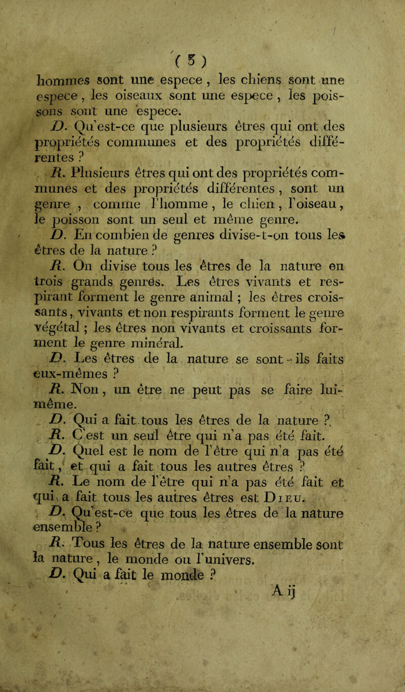 / (5) hommes sont une espece , les chiens sont une espece, les oiseaux sont une espece , les pois- sons sont une espece. D. Qu est-ce que plusieurs êtres qui ont des propriétés communes et des propriétés diffé- rentes ? R, Plusieurs êtres qui ont des propriétés com- munes et des propriétés différentes , sont un genre , comme riiomme , le chien , f oiseau, le poisson sont un seul et même genre. D, En combien de genres divise-t-on tous les êtres de la nature ? Pt. On divise tous les êtres de la nature en trois grands genrës. Les êtres vivants et res- pirant forment le genre animal ; les êtres crois- sants , vivants et non respirants forment le genre végétal ; les êtres non vivants et croissants for- ment le genre minéral. D. Les êtres de la nature se sont ils faits eux-mêmes ? R. Non, un être ne peut pas se faire lui- même. D. Qui a fait , tous les êtres de la nature ?, R. C est un seul être qui n a pas été fait. D. Quel est le nom de fêtre qui n’a pas été fait, et qui a fait tous les autres êtres ? R. Le nom de l’être qui n’a pas été fait et qui\a fait tous les autres êtres est Dieu. JD. Qu’est-ce que tous les êtres de la nature ensemble ? R. Tous les êtres de la nature ensemble sont la nature, le monde ou l’univers. D, Qui a fait le monde ? ' A i j