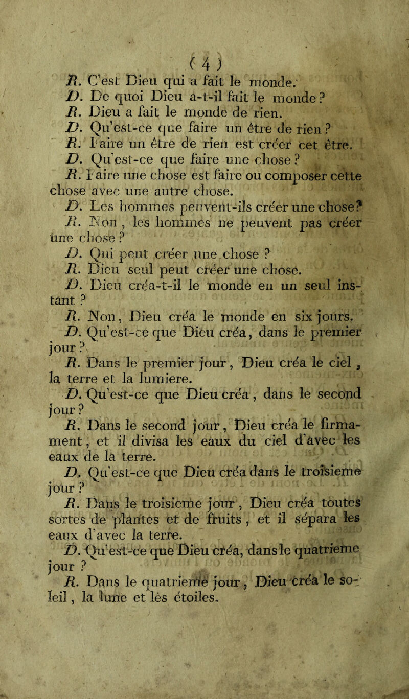 J?. Cest Dieu qui a fait le monde; D- De quoi Dieu a*t-il fait le monde ? R, Dieu a fait le monde de rien. Qu’est-ce que faire un être de rien ? R, faire un être de rien est créer cet être. D, Qu est-ce que faire une chose ? R, f aire une chose est faire ou composer cette chose avec une autre chose. D. Les hommes peuvent-ils créer une chose? il. K on , les hommes ne peuvent pas créer üne chose ? D, Qui peut créer une chose ? R. Dieu seul peut créer une chose. D. Dieu créa-t-il le monde en un seul ins- tant ? R. Non, Dieu ci*éa le monde en six jours. D. Qu est-ce que Dieu créa, dans le premier jour ? R, Dans le premier jour, Dieu créa le ciel , la terre et la lumière. Z). Qu’est-ce que Dieu créa, dans le second jour R, Dans le second jour, Dieu créa le firma- ment, et il divisa les eaux du ciel d’avec les eaux de la terre. D. Qu'est-ce que Dieu créa dans le troîsiem© jour ? R. Dans le troisième jour, Dieu créa toutes sortes de plantes et de fruits , et il sépara les eaux d’avec la terre. /). Qu’ es t-ce que Dieu créa, dans le quatrième jour ? R. Dans le quatriemfè jour, Dieu créa le sot leil, la lune et lès étoiles.