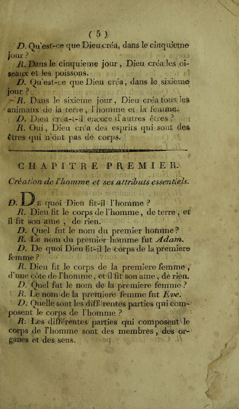 D. Qu est-ce que Dieu,créa, dans le cinquième jour ? R, Dans le cinquième jour , Dieu créa les oi- seaux et les poissons. D, Qu'est-ce que Dieu créa, dans le sixième jour ? -R. Dans le sixième jour, Dieu créa tous les animaux de la terie, riionime et la feinme. R). Dieu créa-l-il encore d'autres êtres? R. Oui, Dieu créa des esprits qui sont des êtres qui ri'ont pas de corps. CHAPITRE PREMIER. Création de Flioimne et ses attributs essentiels. D. D E quoi Dieu fit-il T homme ? Pt, Dieu fit le corps de T homme, de terre , et il fit son ame , de rien. D, Quel fut le nom du premier hotnme ? R, I .e nom du premier homme fut Adam. D, De quoi Dieu fit-il le coups de la première femme ? R. Dieu fit le corps de la première femme , d’une cote de F homme, et il fit son ame , de rien. D, Quel fut le nom de la première femme ? R. Le nom de la première femme fut Ea>e. D. Quelle sont les différentes parties qui com- posent le corps de l’homme ? R. Les différentes parties qui composent le corps de rhomme sont des membres , des or- ,ganes et des sens.