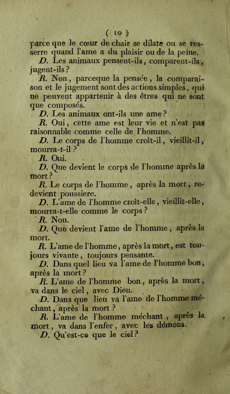 parce que le cœur de chair se dilate ou se res- serre quand Famé a du plaisir ou de la peine. D, Les animaux pensent-ils, comparent-ils , jugent-ils ? ü. Non, parceque la pensde , la comparai- son et le jugement sont des actions simples, qui ne peuvent appartenir à des êtres qui ne sont que composés. D. Les animaux ont-ils une ame? iî. Oui, cette ame est leur vie et n’est pas raisonnable comme celle de l’homme. D, Le corps de l’homme croît-il, vieillit-il, mourra-t-il ? R, Oui. Z>. Que devient le corps de l’homme après la mort ? ^ R, Le corps de l’homme, après la mort, re- devient poussière. D, L’ame de l’homme croît-elle, vieillit-elle, mourra-t-elle comme le corps ? '/î. Non. Z>. Que devient l’ame de l’homme , après la mort. R, L’ame de l’homme, après la mort, est tou- jours vivante, toujours pensante. D, Dans quel lieu va l’ame de l’homme bon, après la mort? R, L’ame de l’homrne bon, après la mort, va dans le ciel, avec Dieu. D. Dans que lieu va i’ame de l’homme mé- chant , après la mort ? jR. L’ame de l’homme méchant , après k mort, va dans l’enfer, avec les démons. />. Qu’est-ce que le ciel?