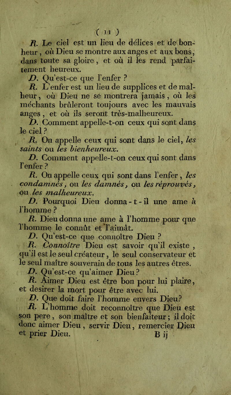 H. Le ciel est un lieu de délices et de bon- heur , où Dieu se montre aux anges et aux bons, dans toute vsa gloire, et où il les rend parfai- tement heureux. D, Qu est-ce que f enfer ? R. L’enfer est un lieu de supplices et de mal- heur , où Dieu ne se montrera jamais , où les méchants brûleront toujours avec les mauvais anges, et où ils seront très-malheureux. />. Comment appelle-t-on ceux qui sont dans le ciel ? R, On appelle ceux qui sont dans le ciel, les saints ou les bienheureux, D. Comment appelle-t-on ceux qui sont dans fenfer? R, On appelle ceux qui sont dans fenfer , les condamnés, ou les damnés ^ ou les réprouvés y ou les malheureux, D, Pourquoi Dieu donna-1-il une ame à f homme ? R. Dieu donna une ame à f homme pour que f homme le connût et l’aimât. D, Qu’est-ce que connoître Dieu ? R, Connoître Dieu est savoir qu’il existe , qu’il est le seul créateur, le seul conservateur et le seul maître souverain de tous les autres êtres. D, Qu’est-ce qu’aimer Dieu? R, Aimer Dieu est être bon pour lui plaire, et desirer la mort pour être avec lui. D, Que doit faire fhomme envers Dieu? R. L’homme doit reconnoître que Dieu est son pere, son maître et son bienfaiteur ; il doit donc aimer Dieu , servir Dieu, remercier Dieu et prier Dieu. B ij