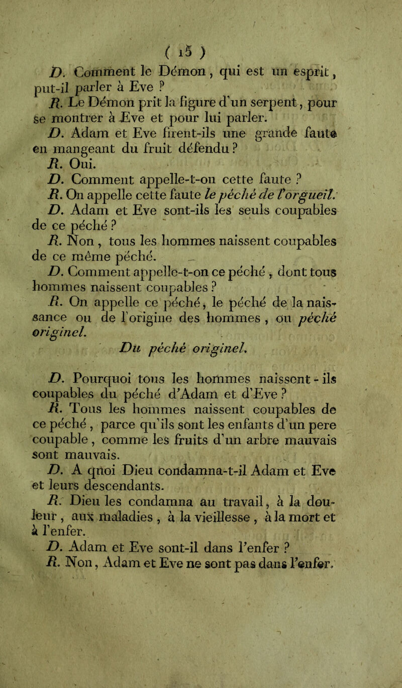 ( ) />. Comment le Démon, qui est un esprit, put-il parler à Eve ? jR. Le Démon prit la figure d'un serpent, pour se montrer à Eve et pour lui parler. Z>. Adam et Eve firent-ils une grande faut® en mangeant du fruit défendu ? R, Oui. D, Comment appelle-t-on cette faute ? i?. On appelle cette faute le péché de P orgueil: D, Adam et Eve sont-ils les seuls coupables de ce péché ? R, Non ^ tous les hommes naissent coupables de ce même péché. __ D. Comment appelle-t-on ce péché ^ dont tous hommes naissent coupables ? R, On appelle ce péché, le péché de la nais- sance ou de r origine des hommes , ou péché originel. Du péché originel, D, Pourquoi tous les hommes naissent-ils coupables du péché d^Adam et d'Eve ? R, Tous les hommes naissent coupables de ce péché , parce qu'ils sont les enfants d'un pere coupable, comme les fruits d'un arbre mauvais sont mauvais. D, A quoi Dieu condamna-t-il Adam et Eve et leurs descendants. R, Dieu les condamna au travail, à la dou- leur , aux maladies , à la vieillesse , à la mort et k fenfer. D, Adam et Eve sont-il dans Penfer ? R. Non, Adam et Eve ne sont pas dans Fenfer;