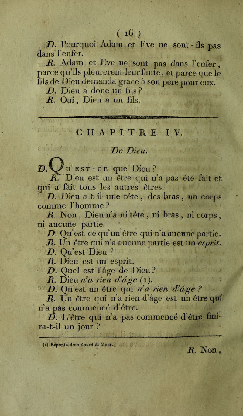 ( ) D, Pourquoi Adam et Eve ne sont-ils pas dans Tenfer. R. Adam et Eve ne sont pas dans T enfer, parce qu ils pleurèrent leur faute, et parce que le fils de Dieu demanda grâce à son pere pour eux. jD. Dieu a donc un fils ? /î. Oui, Dieu a un fils. CHAPITRE IV. De Dieu, D, u' E s T - c E que Dieu ? R. Dieu est un être qui n a pas ëtë fait et qui a fait tous les autres êtres. D. Dieu a-t-il urie tête , des bras, un corps comme f homme ? R. Non , Dieu n’a ni tête , ni bras , ni corps , ni aucune partie. Z>. Qu’est-ce qu’un être qui n’a aucune partie. R, Un être qui n’a aucune partie est un esprit. D. Qu' est Dieu ? R. Dieu est un esprit. D, Quel est l’âge de Dieu? R, Dieu n’a rien d'âge (t). D. Qu’est un être qui n’a rien d’âge ? R. Un être qui n'a rien d’âge est un être qui n a pas commencé d’être. D, L’être qui n’a pas commence d’être fini- ra-t-il un jour ? (i) Rcponfe d’un Sourd & Muet. R. Non,