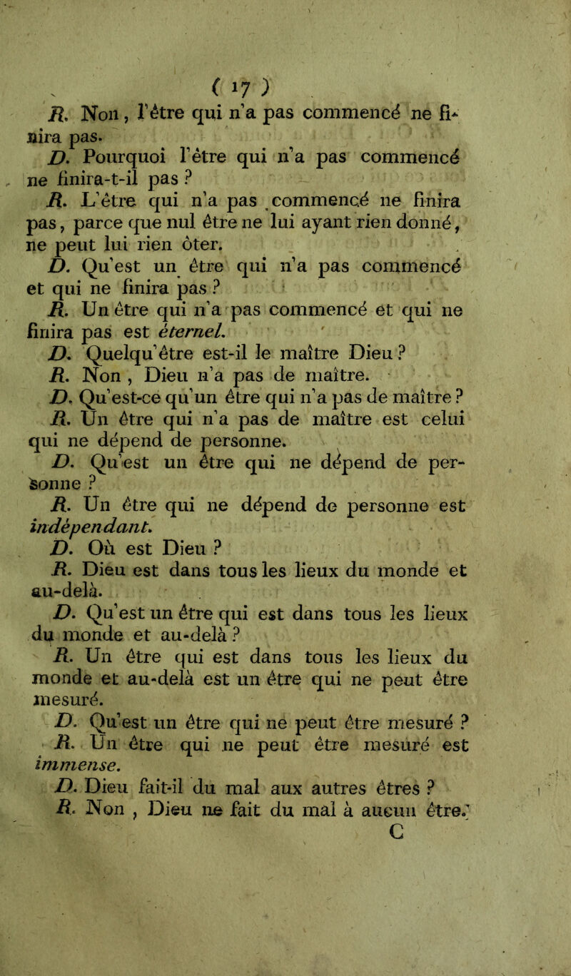 07 ) R. Non, l'étre qui n’a pas commencé ne R* Jàira pas. Z>. Pourquoi Tétre qui n’a pas commencé ne finira-t-il pas ? iî. L’étre qui n’a pas commencé ne finira pas, parce que nul être ne lui ayant rien donné, ne peut lui rien ôter. D. Qu’est un être qui n’a pas commencé et qui ne finira pas ? H, Un être qui n’a pas commencé et qui ne finira pas est éterneL D* Quelqu’être est-il le maître Dieu ? jR. Non , Dieu n’a pas de maître. D, Qu’est-ce qu’un être qui n’a pas de maître ? jR. Un être qui n’a pas de maître est celui qui ne dépend de personne. D, Qu’est un être qui ne dépend de per- sonne ? R, Un être qui ne dépend de personne est indépendant. D. Où est Dieu ? R. Dieu est dans tous les lieux du monde et au-delà. D. Qu’ est un être qui est dans tous les lieux du monde et au-delà? R. Un être qui est dans tous les lieux du monde et au-delà est un être qui ne peut être jnesuré. D. Qu’est un être qui ne peut être mesuré ? ü. Un être qui ne peut être mesuré est immense. D. Dieu fait-il du mal aux autres êtres ? R. Non , Dieu ne fait du mal à aucun être. C