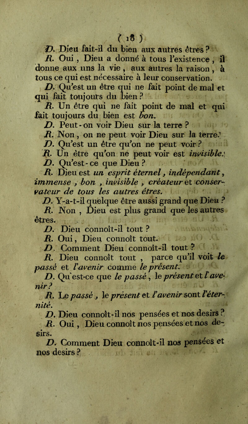 27* Dieu faît-il du bien aux autres êtres ? R, Oui , Dieu a donné à tous Texistence , il donne aux uns la vie, aux autres la raison, à tous ce qui est nécessaire à leur conservation. D. Qu^est un être qui ne fait point de mal et qui fait toujouts du bien ? R, Un être qui ne fait point de mal et qui fait toujours du bien est bon. D. Peut- on voir Dieu sur la terre ? R. Non, on ne peut voir Dieu sur la terre.^ 77. Qu^est un être qu^on ne peut voir ? R. Un être qu^on ne peut voir est invisible:, D. Qu^est-ce que Dieu R. Dieu est un esprit éternel, indépendant, immense / bon , invisible , créateur et conser- vateur de tous les autres êtres. D. Y-a-t-il quelque être aussi grand que Dieu ? R. Non , Dieu est plus grand que les autres êtres. D. Dieu connoît-il tout ? R. Oui, Dieu connoît tout. D. Comment Dieu connoît-il tout ? R. Dieu connoît tout , parce quil voit le passé et Vavenir comme le présent. D. Qu est-ce que le passé, le présent et lavei nir ? R. Le passé , le présent et Vavenir sont Véter- nité. D. Dieu connoît-il nos pensées et nos désirs ?. R. Oui, Dieu connoît nos pensées et nos dé- sirs. D. Comment Dieu connoît-il nos pensées et nos désirs