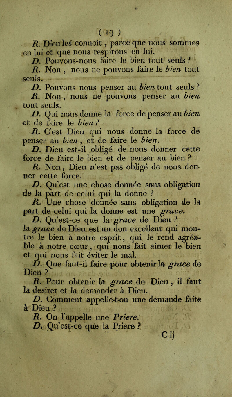 R, Dieu les connoît, parce que nous sommes en lui et que nous respirons en lui. />. Pouvons-nous faire le bien tout seuls ? R. Non , nous ne pouvons faire le bien tout seuls. D. Pouvons nous penser au bien tout seuls ? R, Non, nous ne pouvons penser au bien tout seuls. D, Qui nous donne la force de penser au bien et de feire le bien ? R. C’est Dieu qui nous donne la force de penser au bien, et de faire le bien. D. Dieu est-il obligé de nous donner cette force de faire le bien et de penser au bien R. Non, Dieu n’est pas obligé de nous don- ner cette force. D. Qu’est une chose donnée sans obligation de la part de celui qui la donne ? R. (Jne chose donnée sans obligation de la part de celui qui la donne est une grace.^ D. Qu est-ce que la grâce de Dieu ? la grâce de Dieu est un don excellent qui mon- tre le bien à notre esprit, qui le rend agréa>- ble à notre cœur, qui nous fait aimer le bien et qui nous fait éviter le mal. D. Que faut-il faire pour obtenir la grâce de Dieu ? R. Pour obtenir la grâce de Dieu, il faut la desirer et la demander à Dieu. D. Comment appelle-t-on une demande faite à Dieu R. On l’appelle une Priere. D» Qu est-ce que la Priere ? Ci)