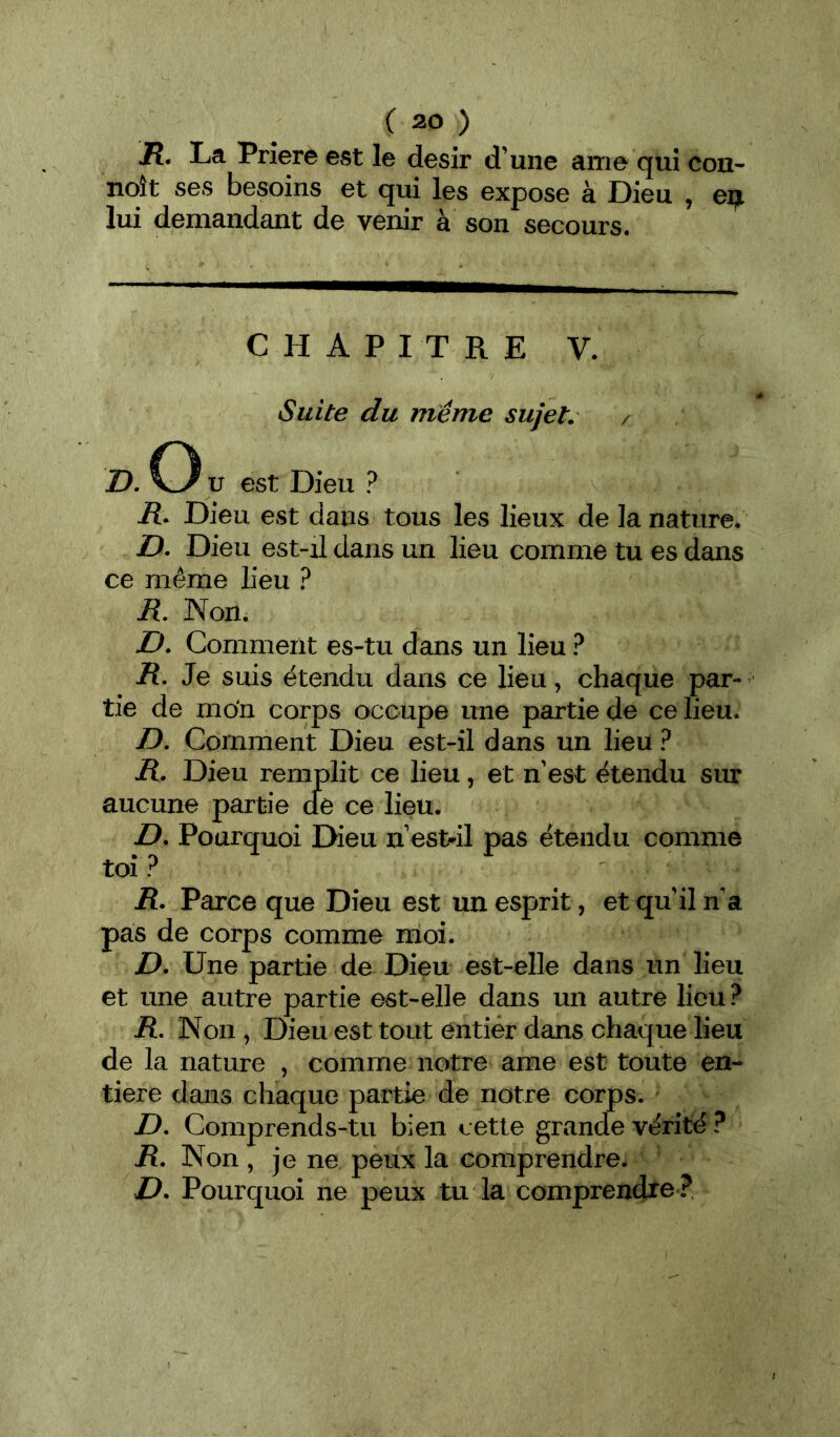 Jt. La Priera est le désir d’une ame qui con- noît ses besoins et qui les expose à Dieu , eif. lui demandant de venir à son secours. CHAPITRE V. Suite du meme sujet. /■ D. O U est Dieu ? R. Dieu est dans tous les lieux de la nature, D. Dieu est-il dans un lieu comme tu es dans ce même lieu ? R. Non. Z>. Comment es-tu dans un lieu ? /?. Je suis étendu dans ce lieu, chaque par-- tie de mon corps occupe une partie de ce lieu. D. Comment Dieu est-il dans un lieu ? R, Dieu remplit ce lieu, et n’est étendu sur aucune partie cfe ce lieu. Z>. Pourquoi Dieu n estdl pas étendu comme toi? R. Parce que Dieu est un esprit, et qu'il n’a pas de corps comme moi. D, Une partie de Dieu est-elle dans un lieu et une autre partie est-elle dans un autre lieu? R, Non, Dieu est tout entier dans chaque lieu de la nature , comme notre ame est toute en- tière dans chaque partie de notre corps. D, Comprends-tu bien cette grande vérité ? R, Non , je ne peux la comprendre. D. Pourquoi ne peux tu la comprendre