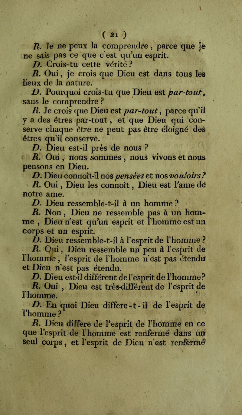 V ( âl ) /{. Te ne peux la comprendre, parce que je ne sais pas ce que c’est qu^un esprit, I?. Crois-tu cette vérité? H, Oui, je crois que Dieu est dans tous les lieux de la nature. jD. Pourquoi crois-tu que Dieu est par-tout, sans le comprendre ? R, Je crois que Dieu est par-^tout^ parce qu’il y a des êtres par-tout, et que Dieu qui con- serve chaque être ne peut pas être éloigné deà êtres qu’il conserve. D, Dieu est-il près de nous ? R. Oui 5 nous sommes , nous vivons et nous pensons en Dieu. D, Dieu connoît-il nos pensées et nos vouloirs? R. Oui, Dieu les connoît, Dieu est Tame dé notre ame. D- Dieu ressemhle-t-îl à un homme ? R. Non, Dieu ne ressemble pas à un hom- me , Dieu n est qu^un esprit et l’homme est un corps et un esprit. D, Dieu ressemble-t-il à l’esprit de l’homme ? R, Oui, Dieu ressemble un peu à l’esprit de l’homnie, l’esprit de l’homme n’est pas étendu et Dieu n’est pas étendu. D. Dieu est-il différent de l’esprit de l’homme? R- Oui , Dieu est très-différent de l’esprit de l’homme. D. En quoi Dieu differe-t-ü de l’esprit de riiomme ? iî. Dieu différé de Pesprit de l’homme en ce que Tesprit de l’homme est renfermé dans un seul corps, et l’esprit de Dieu n’est renfermé