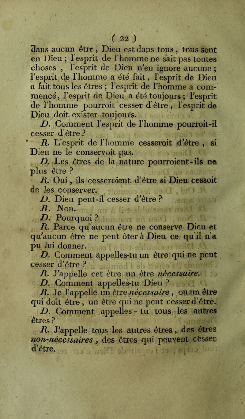 3ans aucun être, Dieu est dans tous , tous sont en Dieu ; l’esprit de l'homme ne sait pas toutes choses , l’esprit de Dieu n^en ignore aucune ; l’esprit de l’homme a été fait, l’esprit de Dieu a fait tous les êtres ; l’esprit de Thomme a com- mencé, l’esprit de Dieu a été toujours ; Tesprit de l’homme pourroit cesser d’être, l’esprit de Dieu doit exister toujours. D, Gomment l’esprit de l’homme pomToit-il cesser d’être? iî. L’esprit de l’iiomme cesseroit d^étre , si Dieu ne le conservoit pas. Z). Les êtres de la nature pourroient-ils ne plus être ? H. Oui, ils'cesseroient d’être si Dieu cessoit de les conserver. Z>. Dieu peut-il cesser d^être ? jR. Nom Z). Pourquoi ? ü. Parce qu aucun êti’e ne conserve Dieu et qu^aucun être ne peut ôter à Dieu ce qu’il n’a pu lui donner. D. Comment appelles-tu un être qui ne peut cesser d’être ? iî. J^appelle cet être un être nécessaire, D, Comment appelles-tu Dieu ? R, Je l’appelle un être , ou un être qui doit être , un êti'e qui ne peut cesser d’être. D, Comment appelles - tu tous les autres êtres ? R, J'appelle tous les autres êtres, des êtres non-nécessaires, des êtres qui peuvent cesser d’être.