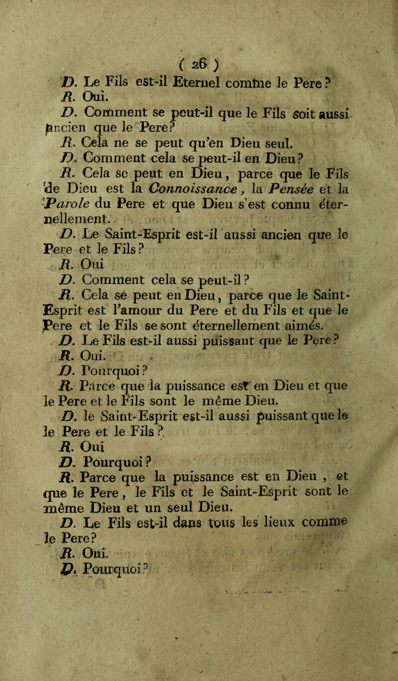 D. Le Fils est-il Eternel comtne le Pere ? R, Oui. D. Comment se peut-il que le Fils soit aussi ^ncien que le Pere? R, Cela ne se peut qu^en Dieu seul. D, Comment cela se peut-il en Dieu? R. Cela se peut en Dieu, parce que le Fils (de Dieu est la Connoissance, la Pensée et la 'Parole du Pere et que Dieu s’est connu ëter- iiellement. Z). Le Saint-Esprit est-il aussi ancien que le Pere et le Fils ? ^ R, Oui D. Comment cela se peut-il ? ü. Cela se peut en Dieu, parce que le Saint- Esprit est Famour du Pere et du Fils et que le Pere et le Fils se sont ëternellement aimés. D. Le Fils est-il aussi puissant que le Pere? R. Oui. jD. Pourquoi? ü. Parce que la puissance est* en Dieu et que le Pere et le Fils sont le même Dieu. D. le Saint-Esprit est-il aussi puissant que le le Pere et le Fils ?, R, Oui i?. Pourquoi ? jR. Parce que la pu^sance est en Dieu , et que le Pere, le Fils et le Saint-Esprit sont le même Dieu et un seul Dieu. D. Le Fils est-il dans tous les lieux comme le Pere? ü. Oui. 4?. Pourquoi?