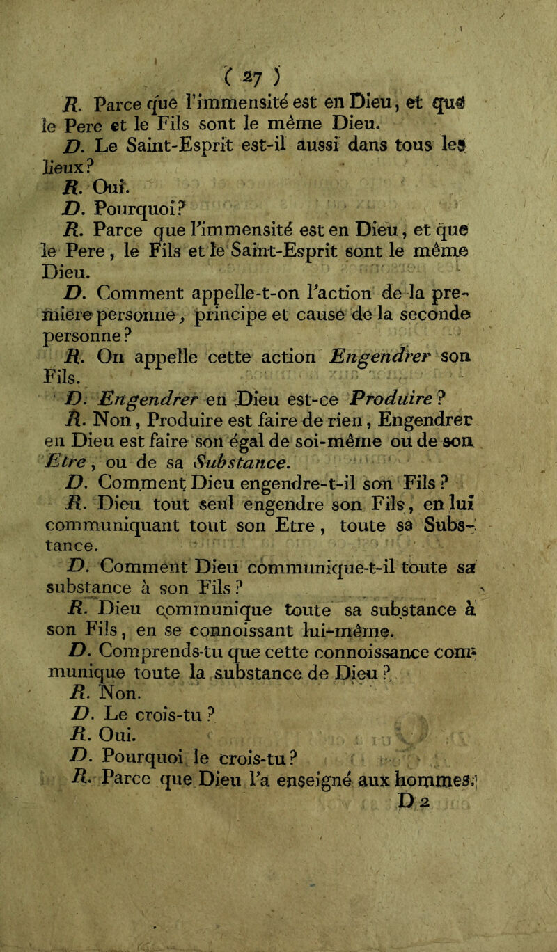 I / '( 27 ) /?. Parce que rimmensitë est en Dieu, et qu# le Pere et le Fils sont le même Dieu. D, Le Saint-Esprit est-il aussi dans tous leÿ lieux ? K Ouï. D. Pourquoi? /{. Parce que Timmensité est en Dieu, et que le Pere, le Fils et le Saint-Esprit sont le même Dieu. D. Comment appelle-t-on Faction de la pre-- iniere personne ^ principe et cause de la seconde personne ? jR. On appelle cette action Engendrer son Fils. D, Engendrer en Dieu est-ce Produire ? R, Non, Produire est faire de rien, Engendrer en Dieu est faire son égal de soi-même ou de son. Etre, ou de sa Substance. D. Comment Dieu engendre-t-il son Fils ? jR. Dieu tout seul engendre son. Fils , en luî communiquant tout son Etre, toute sa Subs-i tance. ' D. Comment Dieu communique-t-il toute sa substance à son Fils ? R. Dieu cpmmunique toute sa substance à son Fils, en se connoissant lui-même. D. Comprends-tu que cette connoissance comî munique toute la substance de Dieu ? jR. Non. Z>. Le croîs-tu ? jR. Oui. D. Pourquoi le croîs-tu? /î. Parce que Dieu Fa enseigné aux hommes.] D2