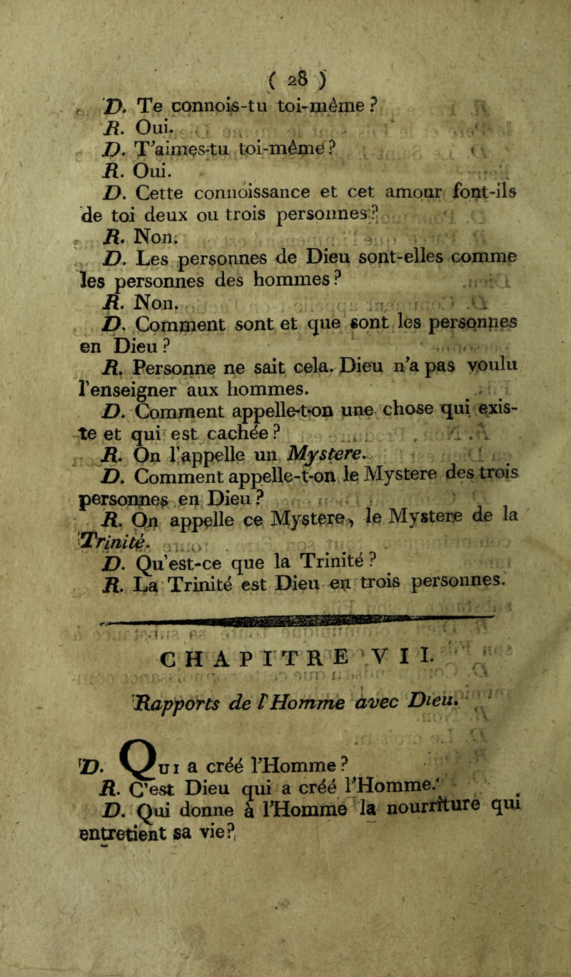 / D» Te connols-tu toi-^même? R, Oui- Z>. T^aimçs-tu tpi-mênië? » R. Oui. Z>. Cette coniioissance et cet amour font-ils de toi deux ou trois personnes ? . R» Non. ! Z>. Les personnes de Dieu sont-elles comme les personnes des hommes? A Non. . £). Comment sont et que «ont les personnes en Dieu ? jR. Personne ne sait cela. Dieu n^apas voulu l'enseigner aux hommes. D, Comment appelle-t^on une chose qui exis- te et qui est cachée? R, On l’appelle un Mystère- JD, Comment appelle-t-on le Mystère des trois persoimea en Dieu .î* R. On appelle ce Mystère^ le Mystère de la 'Trlnitç- a b- Qu ’est-ce que la Trinité ? jR. La Trinité est Dieu en trois personnes. C H A PITRE V I I. Rapports de t Homme avec Dieu. ' !D. a créé l’Homine? R, C’est Dieu qui a créé FHomme.^ D, Qui donne à ITiommo la nourriture qui entretient sa vie.^^,