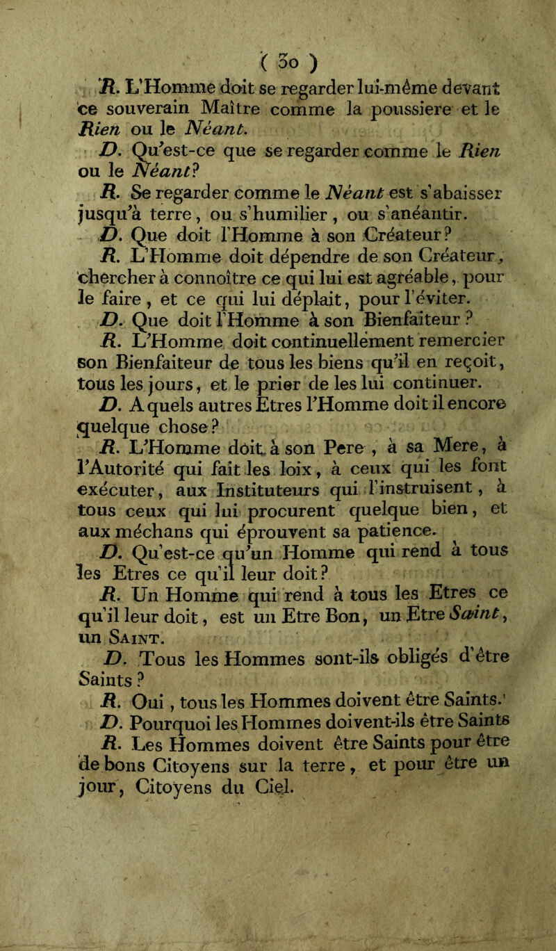 R, L’Homme doit se regarder lui-méme devant ce souverain Maître comme la poussière et le Rien ou le Néant. ■ D. Qu^est-ce que se regarder comme le Rien ou le Néant? R. Se regarder comme le Néant est s’abaisser jusqu^à terre, ou s’humilier, ou s’anéantir. D. Que doit l’Homme à son Créateur? R. L’Homme doit dépendre de son Créateur^ chercher à connoître ce qui lui est agréable, pour le faire, et ce qui luidéplait, pour l’éviter. D. Que doit l’Homme à son Bienfaiteur ? R. L^'Homme doit continuellément remercier son Bienfaiteur de tous les biens qu^il en reçoit, tous les jours, et le prier de les lui continuer. D. A quels autres Etres THomme doit il encore jquelque chose ? R. L^Homme doit â son Pere , à sa Mere, à TAutorité qui fait les loix, à ceux qui les font exécuter, aux Instituteurs qui l’instruisent, à tous ceux qui lui procurent quelque bien, et aux méchans qui éprouvent sa patience. D. Qu’est-ce qu^un Homme qui rend à tous les Etres ce qu’il leur doit? R. Un Homme qui rend à tous les Etres ce qu’il leur doit, est un Etre Bon, un Etre un Saint. D. Tous les Hommes sont-ils obligés d’étre Saints ? R. Oui, tous les Hommes doivent être Saints.' L). Pourquoi les Hommes doivent-ils être Saints R- Les Hommes doivent être Saints pour être de bons Citoyens sur la terre, et pour être un jour, Citoyens du CiçJ.