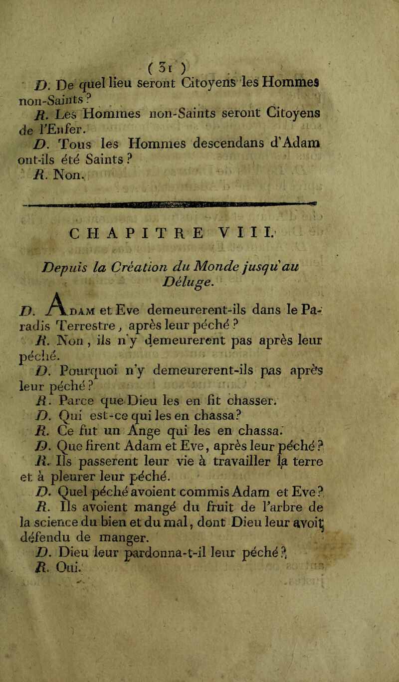 D. De quel lieu seront Citoyens les Hommes non-Saints? R, Les Hommes non-Saints seront Citoyens de r£nfer. D, Tous les Hommes descendans d'Adam ont-ils été Saints ? R. Non. CHAPITRE VIII. Depuis la Création du Monde jusqu au Déluge, D, -A.DAM et Eve demeurerent-ils dans le Pa-: radis Terrestre ^ après leur péché ? R. Non , iis n y demeurèrent pas après leur peche. D. Pourquoi n’y demeurerent-ils pas après leur péché ? R. Parce que Dieu les en fit chasser. D. Qui est-ce qui les en chassa? R, Ce fut un Ange qui les en chassa.' D. Que firent Adam et Eve, après leur péché R, Ils passèrent leur vie à travailler 1^ terre et à pleurer leur péché. D. Quel péché avoient commis Adam et Eve ? R. Ils avoient mangé du fruit de Tarbre de la science du bien et du mal, dont Dieu leur avoi^ défendu de manger. D, Dieu leur pardonna-t-il leur péché R, Oui.