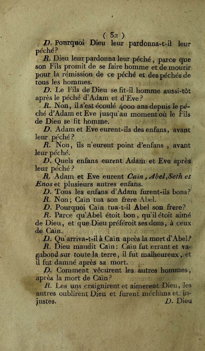 ü:?, Ponrquoi Dieu leur pardonna-t-il leur péché ? jR. Dieu leur pardonna leur péché / parce que son Fils promit de se faire homme et de mourir pour la rémission de ce péché et des péchés de tous les hommes. D. Le Fils de Dieu se fit-il homme aussi-tôt après le péché d’Adam et d’Eve? iî. Non, il s^est écoulé 4000 ans depuis le pé- ché d^AdametEve jusqu’au moment où le Fils de Dieu se fit homme. D. Adam et Eve eurent-ils des enfans, avant leur péché ? jR. Non, ils n’eurent point d^enfans , avant leur péché.' £), Quels enfans eurent Adam et Eve après leur péché ? R. Adam et Eve eurent Cain, Abel^Seth et Enosel plusieurs autres enfans. D, Tous les enfans d’Adam furent-ils bons? jR. Non ; Caïn tua son frere Abel. D, Pourquoi Caïn tua-t-il Abel son frere? R, Parce qu’Abel étoit bon , qu’il étoit aimé de Dieu, et que Dieu préféroit ses dons, à ceux de Caïn. D. Qu’arriva-t-il à Caïn après la mort d’Abel.^ R, Dieu maudit Caïn : Caïn fut errant et va- gabond sur toute la terre, il fut malheureux y et il fut damné après sa mort. /). Comment vécurent les autres hommes, après la mort de Caïn ? R, Les uns craignirent et aimèrent Dieu, les autres oublirent Dieu et furent médians et. in- justes. ' D. Dieu