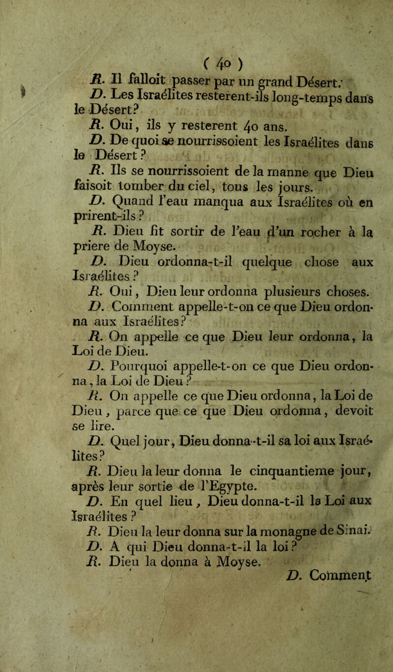 C4o) R. Il falloît passer par un grand Dësert; D. Les Israélites resterent-ils long-temps dans le Désert? ü. Oui, ils y restèrent 4o ans. Z). De quoi ae nourrissoient les Israélites dans ' I© Désert ? iî. Ils se nourrissoient de la manne que Dieu faisoit tomber du ciel, tous les jours. Z>. Quand feau manqua aux Israélites où en prirent-ils ? jR. Dieu fît sortir de Teau d^un rocher à la priere de Moyse. D. Dieu ordonna-t-il quelque chose aux Israélites ? R. Oui, Dieu leur ordonna plusieurs choses. Z>. Comment appelle-t-on ce que Dieu ordon- na aux Israélites? R, On appelle ce que Dieu leur ordonna, la Loi de Dieu. D. Pourquoi appelle-t-on ce que Dieu ordon- na , la Loi de Dieu ? R. On appelle ce que Dieu ordonna, la Loi de Dieu ^ parce que ce que Dieu ordonna, devoit se lire. D. Quel jour, Dieu donna-t-il sa loi aux Israé- lites ? jR. Dieu la leur donna le cinquantième jour, après leur sortie <le TEgypte. D. En quel lieu ^ Dieu donna-t-il la Loi aux Israélites ? R. Dieu la leur donna sur la monagne de SinaiJ D, A qui Dieu donna-t-il la loi ? R. Dieu la donna à Moyse. D. Comment