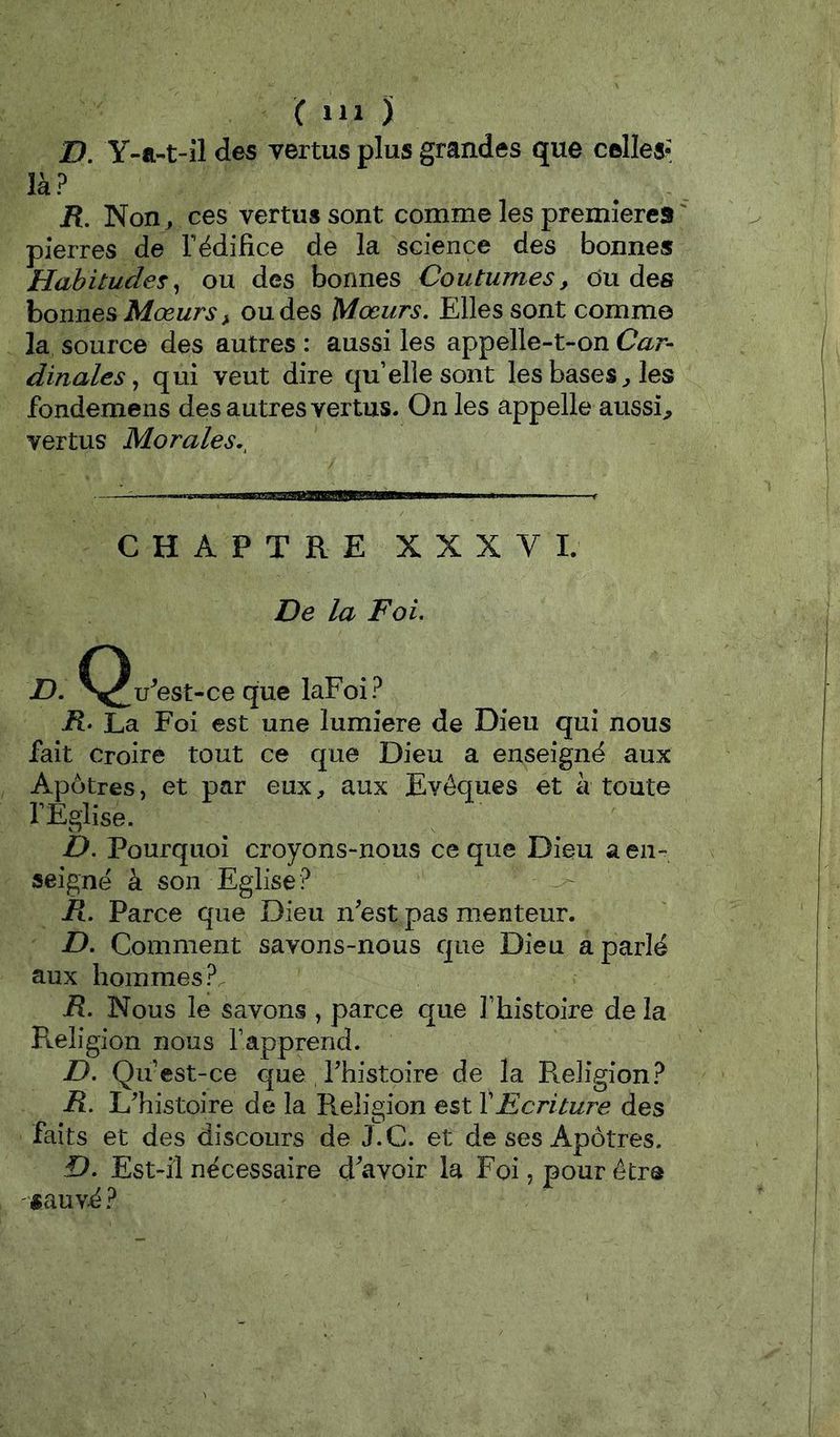 JD. Y-a-t-il des vertus plus grandes que celles? là? JR. Non , ces vertus sont comme les premières ' pierres de Tédifice de la science des bonnes Habitudes^ ou des bonnes Coutumes, du des bonnes Mœurs, ou des Mœurs, Elles sont comme la source des autres : aussi les appelle-t-on Car- dinales,, qui veut dire quelle sont les bases, les fondemens des autres vertus. On les appelle aussi^ vertus Morales.^ CHAPTRE XXXV 1. De la Foi, D, ^^u^est-ce que laFoi? R> La Foi est une lumière de Dieu qui nous fait Croire tout ce que Dieu a enseigné aux Apôtres, et par eux, aux Evêques et à toute rÉglise. D, Pourquoi croyons-nous ce que Dieu a en- seigné à son Eglise? Pt, Parce que Dieu n^est pas menteur. D, Comment savons-nous que Dieu a parlé aux hommes ?. P, Nous le savons , parce que Thistoire de la Religion nous Tapprend. D, Qu est-ce que Thistoire de la Religion? R. L'histoire de la Religion est XEcriture des faits et des discours de J.C. et de ses Apôtres. D, Est-il nécessaire d^avoir la Foi, pour être '«auvé ?