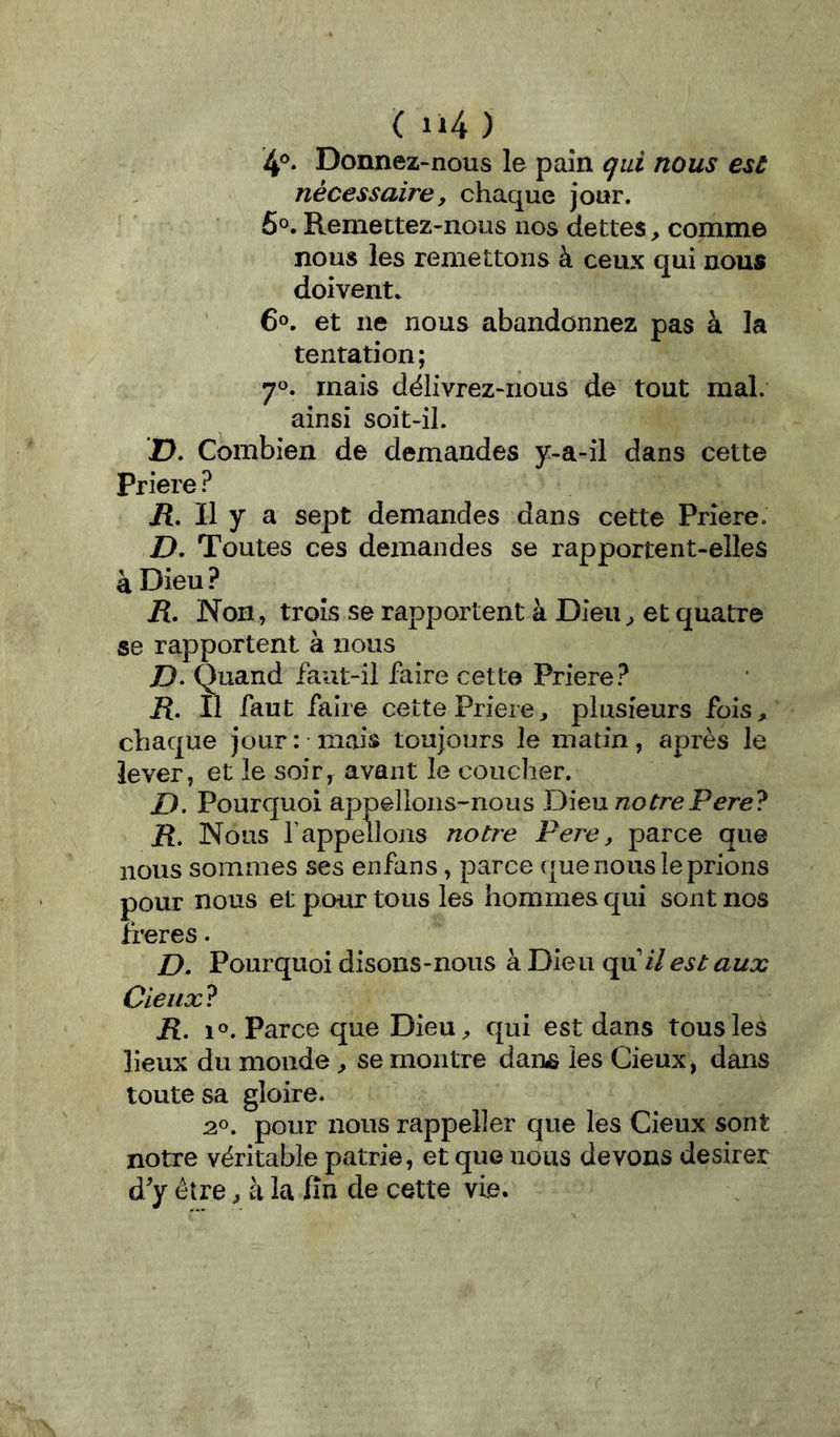 ( ) 4®. Donnez-nous le pain qui nous est nécessaire y chaque jour. 6®. Remettez-nous nos dettes, comme nous les remettons à ceux qui nous doivent. ' 6°. et ne nous abandonnez pas à la tentation; 70. mais déIivrez>rious de tout mal. ainsi soit-il. 2). Combien de demandes y-a-il dans cette Priere ? jR. Il y a sept demandes dans cette Priere. D, Toutes ces demandes se rapportent-elles à Dieu ? R. Non, trois se rapportent à Dieu ^ et quatre se rapportent à nous Z). Quand faut-il faire cette Priere? R, Il faut faire cette Priere^ plusieurs fois, chaque jour: mais toujours le matin, après le lever, et le soir^ avant le coucher. Z). Pourquoi appelions-nous Dieu/zorrePere? R, Nous rappelions notre Pere, parce que nous sommes ses enfans, parce que nous le prions pour nous et pour tous les hommes qui sont nos îreres. D. Pourquoi disons-nous à Dieu qui/ est aux Cieux^ R. 1®. Parce que DieU;, qui est dans tous les lieux du monde ^ se montre dariiS les Cieux, dans toute sa gloire. 2». pour nous rappeller que les Cîeiix sont notre véritable patrie, et que nous devons desirer d'y être ^ k la fin de cette vie.