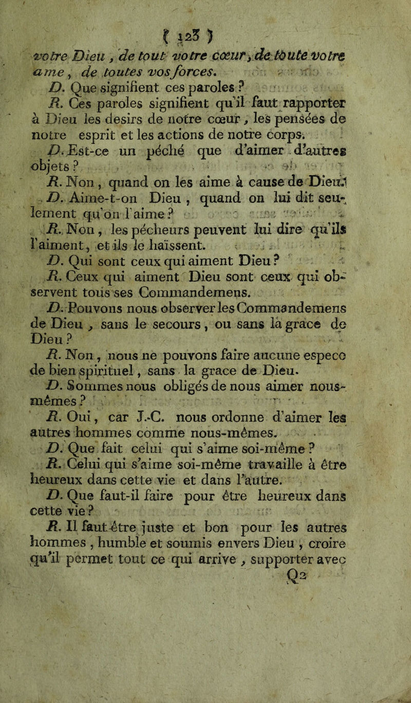 C ) t^otre Dieu, de tout votre coeuryde tàute Votre urne J de toutes vos forces. Z>. Que signifient ces paroles ? jR. Ces paroles signifient qn il faut rapporter à Dieu les désirs de notre cœur, les pensées de notre esprit et les actions de notre corps. Z). Est-ce un péché que d'aimer d'autres objets? - jR. Non, quand on les aime à cause de Diea.1 D, Aime-t-on Dieu , quand on lui dit seu- lement qu’on Faime? * • . Æ Non, les pécheurs peuvent lui dire qu’ils l’aiment, et ils le haïssent. jD. Qui sont ceux qui aiment Dieu ? ü. Ceux qui aiment Dieu sont ceux qui ob- servent toiis ses Commandemens. Z). Pouvons nous observer les Commandemens de Dieu ^ sans le secours, ou sans là grâce de Dieu ? R. Non, nous ne pouvons faire aucune especo de bien spirituel, sans la grâce de Dieu. D. Sommes nous obligés de nous aimer nous- mêmes? - R. Oui, car J.^C. nous ordonne d’aimer les autres hommes comme nous-mêmes. Z). Que fait celui qui s’aime soi-même ? R. Celui qui s'aime soi-même travaille à être heureux dans cette vie et dans rautre. D, Que faut-il faire pour être heureux dans cette vie? jR. Il faut-être Juste et bon pour les autres hommes , humble et soumis envers Dieu , croire qu'il permet tout ce qui arrive , supporter avec
