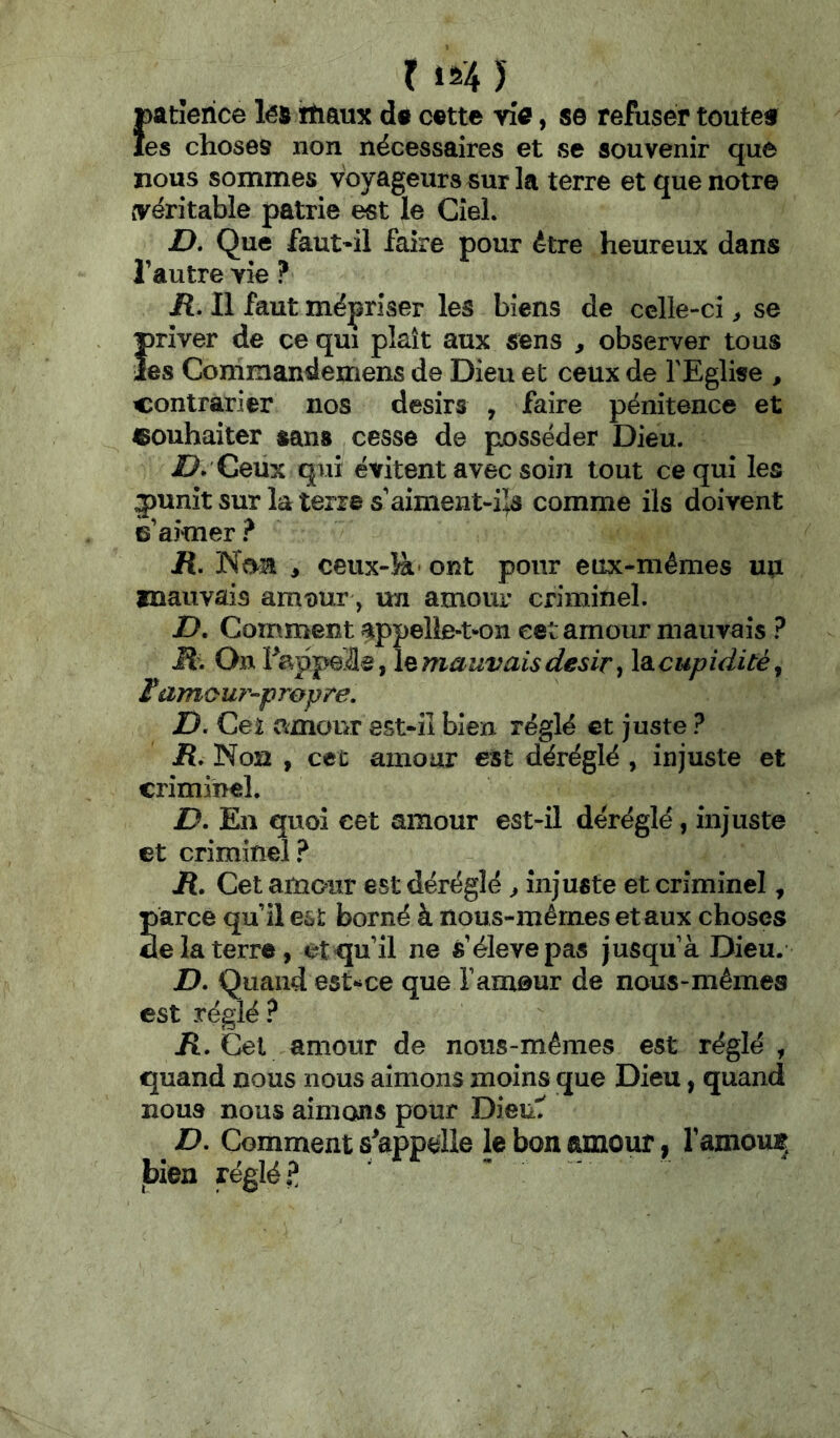 r 1^4 ) {)atîerice lés irtiaux da c©tte via, se refuser toutcf es choses non nécessaires et se souvenir que nous sommes voyageurs sur la terre et que notre (véritable patrie est le Ciel. Z>. Que faut'il faire pour être heureux dans l’autre vie ? R. Il faut mépriser les biens de celle-ci > se Ï)rîver de ce qui plaît aux sens , observer tous es Commandemens de Dieu et ceux de l'Eglise , contrarier nos désirs , faire pénitence et «ouhaiter sans cesse de posséder Dieu. Ceux qui évitent avec soin tout ce qui les jiunitsur laterres aiment-i^s comme ils doivent s’aimer ? R, Non , ceux-îà' ont pour eux-mêmes uu mauvais amt)ur, un amour criminel. D. Comment appelle-t-on cet amour mauvais ? M. jlemauvaisdésir, \à.cupiditè^ ïamour-propre. Z). Cet amour est-iî bien réglé et juste ? R. Non , cet amour est déréglé , injuste et criminel. D. En quoi cet amour est-il déréglé, injuste et criminel.^ jR. Cet amour est déréglé ^ injuste et criminel, parce qu’il est borné à nous-mêmes et aux choses de la terre, et qu’il ne s’élève pas jusqu’à Dieu. D. Quand est^ce que l’amour de nous-mêmes est réglé ? Jî. Cet amour de nous-mêmes est réglé , quand nous nous aimons moins que Dieu, quand nous nous aimons pour Dieu'T ^ D. Comment s'appelle le bon amour, l’amouii bien réglée