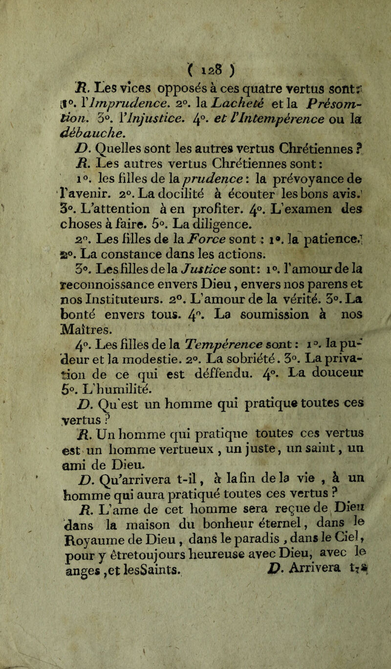 R. tes Vices opposés à ces quatre vertus sofitr VImprudence, 2°. \di Lâcheté et la Présom-- lion, 3^. VInjustice. 4®* VIntempèrence ou là débauche. D, Quelles sont les autres vertus Chrétiennes ? R. Les autres vertus Chrétiennes sont : 10, les filles de la prudence : la prévoyance de ravenir. 20. La docilité à écouter les bons avis.’ 3®. L'attention à en profiter. 4®* L’examen des choses à faire. 5^. La diligence. 2«. Les filles de la. Force sont : 1». la patience.! 5îo. La constance dans les actions. 3®. Les filles de la Justice sont : 1 ». f amour de la reconnoissance envers Dieu, envers nos parens et nos Instituteurs. 2P. L’amour de la vérité. 3®. La bonté envers tous. l\^. La soumission à nos Maîtres. Ip, Les filles de la Tempérence sont : 1 la pu- deur et la modestie. 2°. La sobriété. 3°. La priva- tion de ce qui est déffëndu. /p. La douceur 5®. L’humilité. D. Qu'est un homme qui pratique toutes ces vertus ? R, Un homme qui pratique toutes ces vertus est un homme vertueux , un juste, un saint, un ami de Dieu. D. Qu'arrivera t-il, à: la fin delà vie , à un homme qui aura pratiqué toutes ces vertus ? R. L’ame de cet homme sera reçue de Dieu dans la maison du bonheur éternel, dans le Royaume de Dieu, dans le paradis , dans le Ciel, pour y êtretoujours heureuse avec Dieu, avec le anges ,ei: lesSaints. D- Arrivera