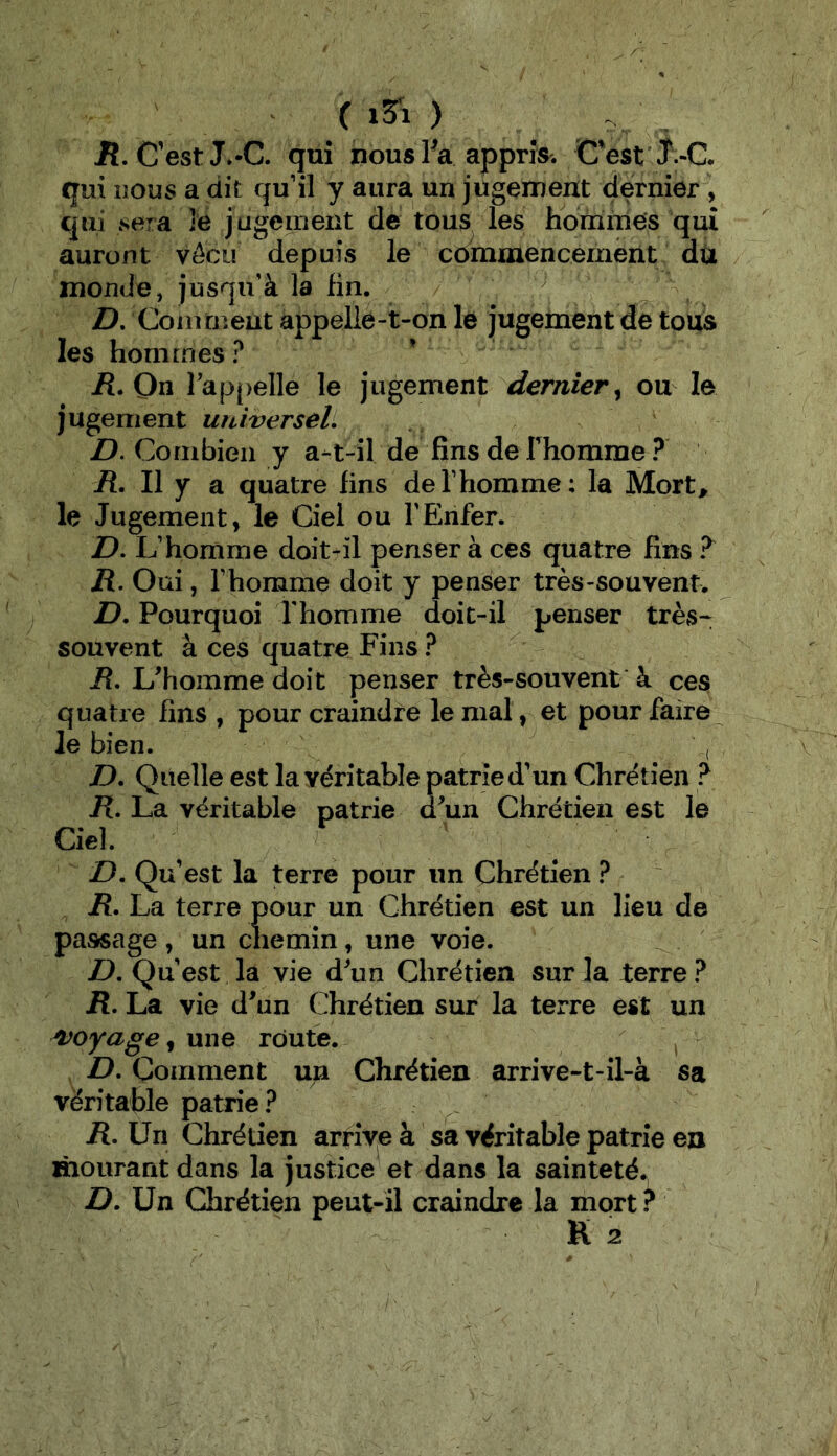 ( ) R, Cest J*-C. qui nous Va appriV. Cest J -C. qui nous a dit qu’il y aura un jugement dernier , qui Nera le jugement de tous les hommes qui auront vécu depuis le commencement dù monde, jusqu’à la fin. D, Comment appelle-t-on le jugement de tous les hommes ? /î. On rappelle le jugement dernier^ ou le jugement universel. D. Combien y a-t-il de fins de Thomme ? il. Il y a quatre fins de l’homme; la Mort^ le Jugement, le Ciel ou l’Enfer. D. L’homme doit-il penser à ces quatre fins ü. Oui, l’homme doit y penser très-souvent. D. Pourquoi rhomme doit-il penser très- souvent à ces quatre Fins ? R. L'homme doit penser très-souvent à ces quatre fins , pour craindre le mal, et pour faire le bien. D. Quelle est la véritable patrie d’un Chrétien ? K. La véritable patrie d'un Chrétien est le Ciel. D. Qu’est la terre pour un Chrétien ? R. La terre pour un Chrétien est un lieu de passage , un chemin, une voie. D. Qu’est la vie d'un Chrétien sur la terre ? R. La vie d'un Chrétien sur la terre est un 'voyage^ une route. ^ D. Comment un Chrétien arrive-t-il-à sa véritable patrie ? . R. Un Chrétien arrive à sa véritable patrie en mourant dans la justice et dans la sainteté*, Un Chrétien peut-il craindre la mort? K 2