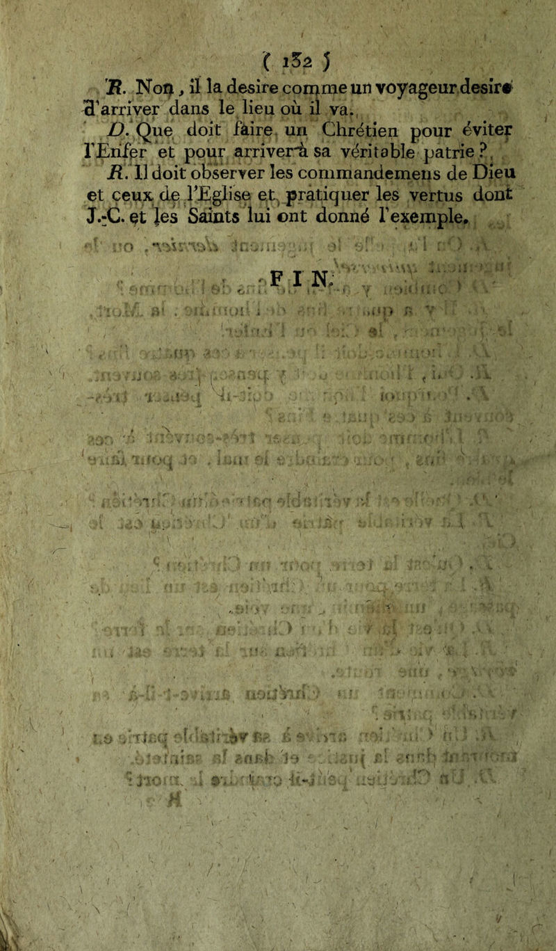 (152) 2î. Noi^ ^ îl la desîfe coniime un voyageur.desiré 3’arriver dans le lieu où il va., />. Que, doit faire un Chrétien pour éviter rjErifer et pour arriverà sa véritable patrie ?, jR. Il doit observer les commandemeiis de Dieu et ceux, dçj rEglise et pratiquer les vertus dont J.:C. et Jes Saints lui ont donné rexemple, , ;-Fi'n/;': 'i. ■■. i - n.