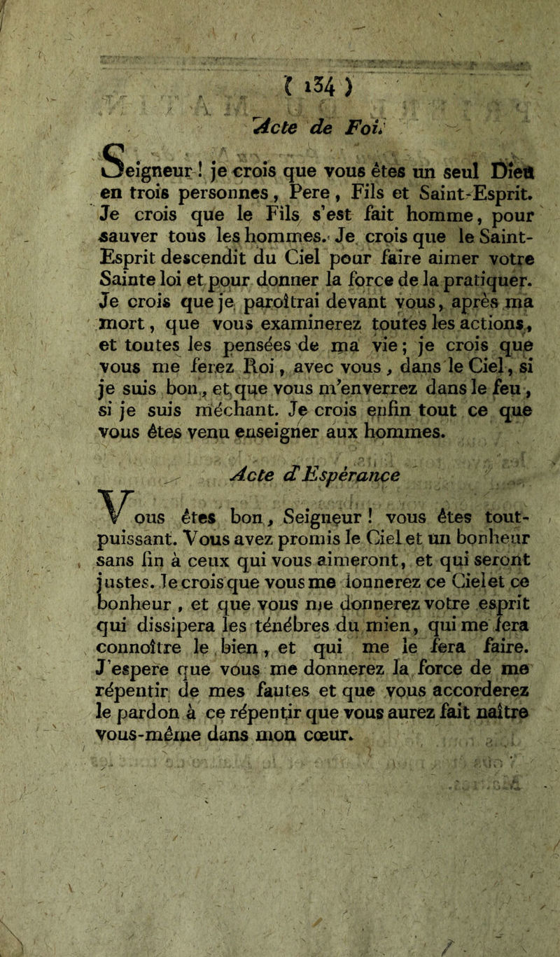 ^cte de Fou Seigneur ! JS croîs que vous êtes un seul Dîeû en trois personnes, Pere, Fils et Saint-Esprit. Je crois que le Fils^ s’est fait homme, pour sauver tous les hommes.» Je crois que le Saint- Esprit descendit du Ciel pour faire aimer votre Sainte loi et pour donner la force de la pratiquer. Je crois que je paroîtrai devant vous, après ma mort, que vous examinerez toutes les actions, et toutes les pensées de ipa vie; je crois que vous me ferez Roi, avec vous , daiis le Ciel, si je suis bon, etqne vous m’enverrez dans le feu, si je suis méchant. crois enfin tout ce que vous êtes venu enseigner aux hommes. Acte dEspérance pus êtes bon, Seigiiçur ! vous êtes tout- puissant. Vous avez promis le Ciel et üii bpnheiir sans fin à ceux qui vous aimeront, et qui seront justes. le crois que vous me donnerez ce Cielet ce bonheur , et que vous nie donnerez votre esprit qui dissipera les ténèbres du mien, qui me fera connoître le bien, et qui me le fera faire. J’espefe que vous me donnerez la force de me répentîr de mes fautes et que vous accorderez le pardon à ce répentjr que vous aurez fait naître vous-méiue dans mou cœur.