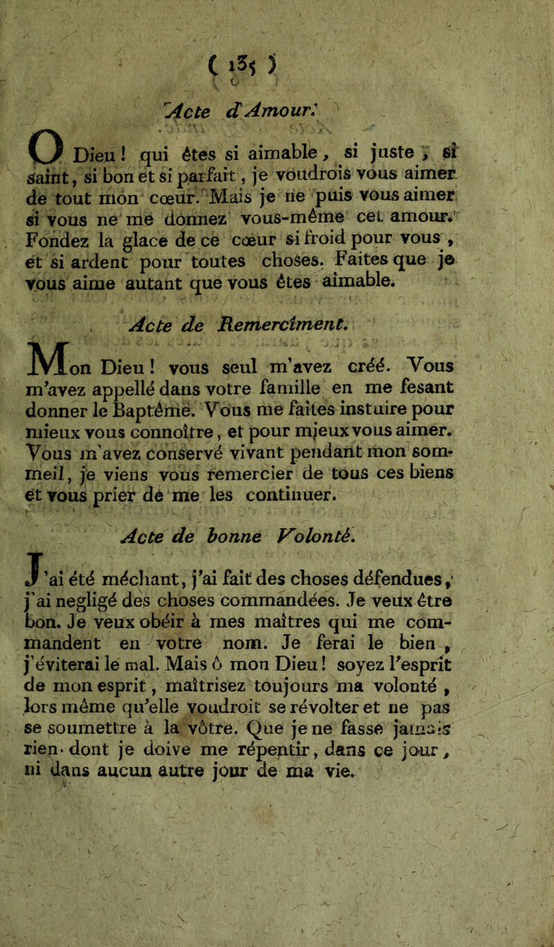 Acte dAmour: O Dieu ! qui êtes si aimabll^, si juste , si Saint, si bon et si parfait, je voüdrois vous aimer de tout mon cœur. Mais je ne puis vous aimer si vous ne me donnez vous-même cel amour*' Fondez la glace de ce cœur si froid pour vous^, et si ardent pour toutes choses. Faites que jô TOUS aime autant que vous êtes aimable. Acte de Remercîment. JVÎon Dieu ! vous seul m’nvez créé. Vous m^avez appellé dans votre famille en me fesant donner le Baptême. Vous me faîtes instuire pour mieux vous connoître, et pour m jeux vous aimer. Vous m’avez conservé vivant pendant mon som- meil , je viens vous remercier de tous ces biens et vous prier dè me les continuer. Acte de bonne Volonté. J’ai été méchant, j^ai fait des choses défendues j'ai négligé des choses commandées. Je veux être bon. Je veux obéir à mes maîtres qui me com- mandent en ^ votre nom. Je ferai de bien, j’éviterai le mal. Mais ô mon Dieu ! soyez Fesprît de mon esprit, maîtrisez toujours ma volonté, lors même qiFelle voudroit se révolter et ne pas se soumettre à la vôtre. Que je ne fasse jamais rien* dont je doive me répeptir, dans ce jour, ni dans aucun autre jour de ma vie.