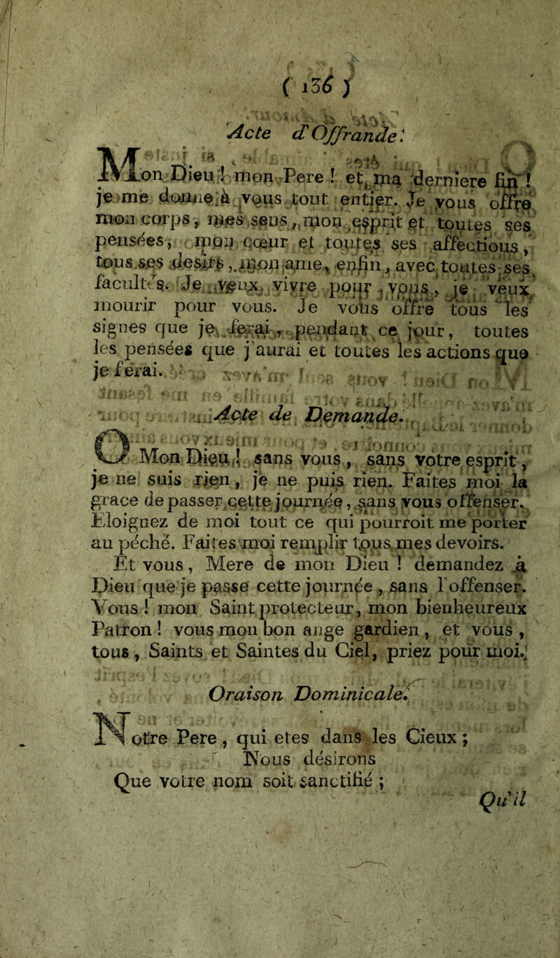 ( x3é ) M, l^cte dÔ^rande'. .on-Dieu I mon Pere ! et^^pia rdernîere je-me <iaaiie;à,,vaus tout endp. Je yous oifro iïi’Oi.1 coipS y j5t toutes ses pensées , mou cœur et toutes ses afïectious tous.s.es j.^inon anie, ei^fin j, aveatoid.tes|ses. facultt-g. Je vivre poij^ i vp4S.^ mourir pour vous. Je votis 'office signes que je\ toutes les pensées que j'aurai et toutes les actions que je ferai. ; . - f ^ . [Acte de Demande, , Mon Diçu,4. sans vous , saiis votre esprit, je ne suis rien, jfe ne puis rien. Faites moi la grâce de passer.çette jpurn.ée, sans vous offenser. Éloignez de moi tout ce qui pourroit me porter au péché. Faites moi remplir tous, mes devoirs. Et vous, Mere de mon Dieu ! demandez Dieu que je passe cette journée , sans Toffenser. Vous! mon Saint protecteur, mon bienheureux Patron ! vous mon bon ange gardien , et vous , tous , Saints et Saintes du Ciel, priez pour moi.,’ Oraison Dominicale^ otre Pere, qui etes dans les Cieiix ; Kous désirons Que votre nom soit sanctifié ; Qdil