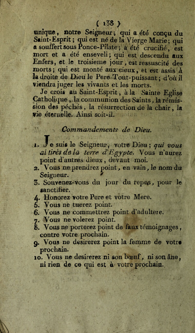 (i38> unique, notre Seigneur^ qui a ëté conçu du Saint-Esprit ; qui est né de la Vierge Marie; qui a souffert sous Ponce-Pilate; a été crucifié, est inort et a été enseveli ; qui est descendu aux Enfers, et le troisième jour, est ressuscité des morts ; qui est monté aux cieux, et est assis à la droite de Dieu le Pere Tout-puissant ; d'où il viendra juger les vivants et les morts. Je crois au Saint-Esprit, à la Sainte Eglise Çatholiqué, la communion des Saints, la rémis- sion des péchés, la résurrection de la chair, la vie éternelle. Ainsi soit-il. Commandements de Dieu, 1. He suis le Seignem^, votre Dieu; qui vous ai tirés de la terre dEgypte, Vous n’aurez point d’autres dieux , devant moi. 2. Vous ne prendrez point., en vain, le nom du Seigneur. ^ 3. Souvenez-vous du jour du repc^, pour le sanctifier. 4. Honorez votre Pere et votre Mere. 5. Vous ne tuerez point. 6. Vous ne commettrez point d’adultéré. 7. Vous ne volerez point. 8. Vous ne porterez point de faux témoignages, contre votre prochain. g. Vous ne désirerez point la femme de votra prochain. lo. Vous ne desirerez ni son bœuf, ni son âne, ni rien de ce qui est à votre prochain.