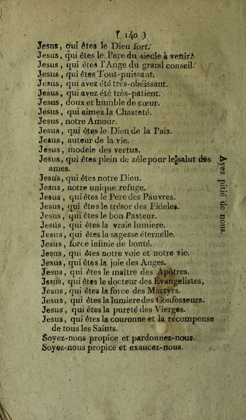 t i4o ) Jésus, ànl êtes le Dieu fort/ Jésus, qui êtes le Pere du siècle à venir/ Jésus , qui êtes TAiige du grand conseil/ Jésus , qui êtes Tout-jpuissant. Jésus, qui aVez été très-obéissant. Jésus, qui avez été très-patient. Jesus, doux et humble de cœur^ Jésus, qui aimez la Chasteté. Jésus, notre Amour. Jésus, qui êtes le Dieu de la Paix. Jésus, auteur de la vie. Jésus , modèle des vertus. Jésus, qui êtes plein de zèle pour le|salut dës âmes* Jésus, qui êtes notre Dieu. ' Jésus ^ notre unique refuge. Jésus , qui êtes le Pere des Pauvres. Jésus, qui êtes le trésor des Fideles. Jésus, qui êtes le bon Pasteur. Jesüs , qui êtes la vraie lumière. Jésus, q ui êtes la sagesse éternelle. Jésus , force infinie de bonté. Je$us^ qui êtes notre voie et notre vie. Jésus, qui êtes la joie des Anges. Jésus, qui êtes le maître des Apôtres. Jssps,' qui êtes le docteur des Évangélistes, Jésus, qui êtes la force des Martyrs. ' Jésus, qui êtes la lumière des Confesseurs. Jésus, qui êtes la pureté des Vierges. , Jésus, qui êtes la couronne et la récompense de tous les Saints.', Soyez-nous propice et pardonnez-nous^ Soyez-nous propice et exaucez-nous. / Ayez pitié de nous.