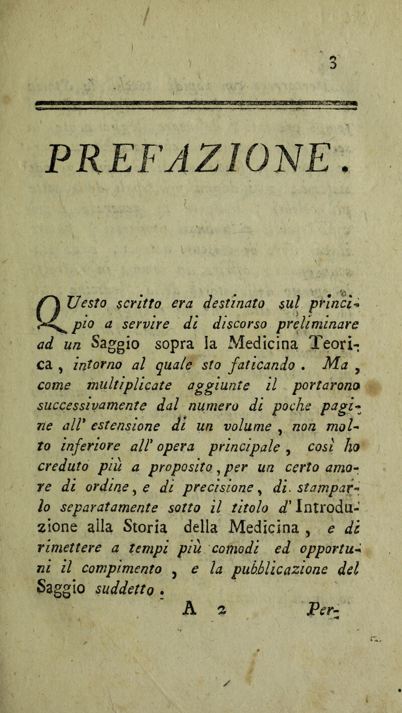 PREFAZIONE. Vesto scritto era destinato sul prlncl-^ a servire di discorso preliminare ad un Saggio sopra la Medicina Teori- ca , intorno al quale sto faticando . Ma , come multlpllcate aggiunte il portarono successivamente dal numero di poche pctgiz ne air estensione di un volume , non moU to inferiore all' opera principale , così ho creduto più a proposito, per un certo amo- re di ordine y e di precisione ^ di. stampar- lo separatamente sotto il titolo Introdu- zione alla Storia della Medicina , e di rimettere a tempi più comodi ed opportu- ni il compimento , e la pubblicazione del Saggio suddetto . A z Per-