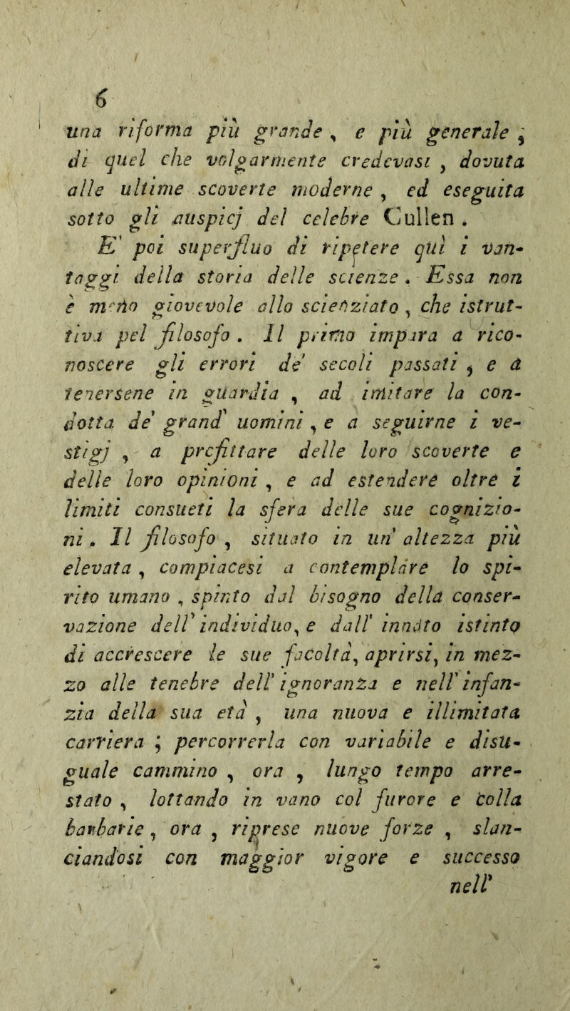 una riforma più grande , e più generale di (juel che voìgannente credcvasi , dovuta alle ultime scoverte moderne , ed eseguita sotto gli auspici del celebre Cullen . £’ poi superjluo di ripetere qtiì ì van* faggi della stona delle scienze. Essa non è m^iìo giovevole allo scienziato . che istrut- tra a pel filosofo . Il primo impara a rico- noscere gli errori de secoli passati ^ e d tenersene in guardia , ad imitare la con- dotta de grand uomini, e a seguirne i ve- ^ prcfttare delle loro s co verte e delle loro opinioni , e ad estendere oltre i limiti consueti la sfera delle sue cognizio- ni >> Il flosofo ^ situato in un altezza più elevata, compiacesi a contemplare lo spi- rito umano , spinto dal bisogno della conser- vazione deir individuo^ e dalt innato istinto di accrescere le sue facoltà^ aprirsi^ in mez- zo alle tenebre dell' ignoranza e nell infan- zia della sua età , una nuova e illimitata, carriera ; percorrerla con variabile e disu- guale cammino , ora , lungo tempo arre- stato , lottando in vano col furore e lolla barbarie, ora , riprese nuove forze , slan- ciandosi con maggior vigore e successo neW