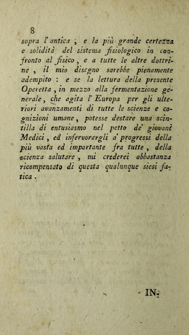 sopra r antica \ e la più grande certetta e solidità del sistema Jìsiologico in con^ franto al fisico , e a tutte le altre dottri- ne , il mio disegno sarebbe pienamente adempito : e se la lettura della presente Operetta , in me'zzo alla fermentazione ge^ nerale ^ che agita 1' Europa per gli ulte- riori avanzamenti di tutte le scienze e co- gnizioni umane, potesse destare una scin- tilla di entusiasmo nel petto de giovani Medici , ed infervorargli a progressi della più vasta ed importante fra tutte , della scienza salutare , mi crederei abbastanza ricompensato di questa qualunque siesi fa-, f ica . - IN-