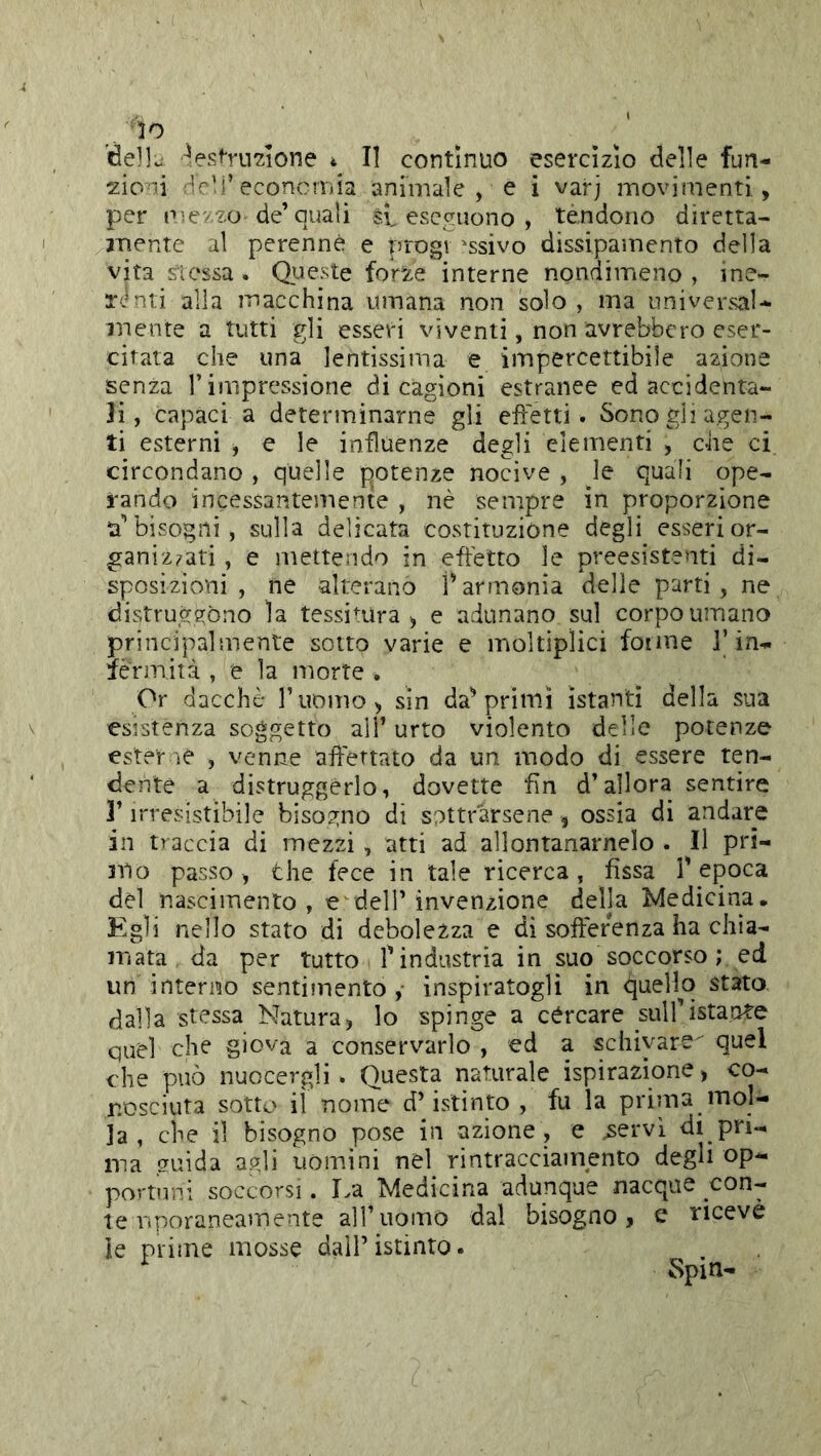 lo delle ^esOTi^ione 4 II contìnuo esercizio delle fun- zioni Hdi’economia animale , e i varj movimenti, per p^evzo de’quali si eseguono , tèndono diretta- aiiente al perenne e progv ^ssivo dissipamento della vita stessa . Queste forze interne nondimeno , ine- T<.mti alla macchina umana non solo, ma universal- mente a tutti gli esseri viventi, non avrebbero eser- citata che una lentissima e impercettibile azione senza T impressione di cagioni estranee ed accidenta- li, capaci a determinarne gli effetti. Sono gii agen- ti esterni , e le influenze degli elementi , che ci circondano , quelle potenze nocive , le quali ope- rando incessantemente , nè sempre in proporzione abbisogni, sulla delicata costituzione degli esserior- ganiz?ati , e mettendo in effetto le preesistenti di- sposizioni , ne alterano 1 armonia delle parti, ne distruggono la tessimra ^ e adunano sul corpo umano principalmente sotto varie e moltiplici forme J’in- fermità , e la morte . Or dacché l’uomo, sin da^ primi istanti della sua esistenza soggetto all’ urto violento delle potenze ester ne , venne affettato da un modo di essere ten- dente a distruggerlo, dovette fin d’allora sentire r irresistibile bisogno di sottrarsene , ossia di andare in traccia di mezzi , atti ad allontanamelo . Il pri- Jtio passo, thè fece in tale ricerca, fìssa l'epoca del nascimento, e dell’invenzione della Medicina, Egli nello stato di debolezza e di sofferenza ha chia- mata da per tutto l'industria in suo soccorso ; ed un interno sentimento,- inspiratogli in quello stato dalla stessa Natura, lo spinge a cércare sull'istante quel che giova a conservarlo , ed a schivare quel che può nuocergli. Questa naturale ispirazione, co- nosciuta sotto il nome d’istinto, fu la prima mol- la , che il bisogno pose in azione, e ^ervl di pri- ma Jtuida agli uomini nel rintracciamento degli op- portuni soccorsi. La Medicina adunque nacque con- te Vipnraneam ente all’uomo dal bisogno, e ricevè le prime mosse dall’istinto. ^ .