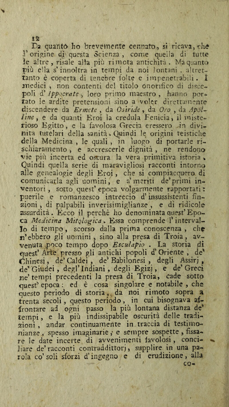 >1 I5ì Da quantò ho brevemente cennato, si ricava, che F origline di questa Scienza, come quella di tutte le altre, risale alla più ri mota antichità. Ma quanto più ella s’innoltra in tempi da noi lontani . altret- tanto è coperta di tenebre folte e impenetrabili, f anedici , non contenti del titolo ònonfico di disce- poli d’ ippncrate , loro primo maestro , hanno por- tato le ardite pretensioni sino a voler direttamente discendere da Ermete , da Osiride, da Oro , da Apoì- iine y e da quanti Eroi la credula Fenicia, il miste- rioso Egitto, e la favolosa Grecia eressero in divi- nità tutelari della sanità <. Quindi le origini teistiche della Medicina , le quali , in luogo di portarle ri- sciiiaramento, e accrescerle dignità, ne rendono \'ie più incerta ed oscura la vera primitiva istoria ^ Oiùndi quella serie di maravigliosi racconti intorno alle genealogie degli Eroi, che si compiacquero di comunicarla agli uomini, e a’meriti de’primi in- ventori, sotto quest’epoca volgarmente rapportati: puerile e romanzesco intreccio d’insussistenti fin- zioni , di palpabili inverisimigliaiize , e di ridicole assurdità. Ècco il perchè ho denominata quest’ Epo- ca Medicina Mttqlogìca. Essa comprende interval- lo di tempo, scorso dalla prima conoscenza , che n’ebbero gli uomini , sino alla presa di Troia, av- venuta poco tempo dopo Esculapio . La storia di <quest’ Arte presso gli antichi popoli d' Oriente , de^ Chinesi, de’Caldei, de’Babilonesi , degli Assirj , de’'Giudei, degl’indiani, degli Egizi, e de^ Greci ne’tempi precedenti la presa di Troia, cade sotto cjuest’ epoca : ed è cosa singolare e notabile , che questo periodo di storia ,^ da lioi rimoto sopra a trenta secoli, questo periodo, in cui bisognava af- frontare ad ogni passo la più lontana distanza de* tempi, e la più indissipabile oscurità delle tradi- zioni , andar continuamente in traccia di testimo- nianze , spesso imaginarie ,• e sempre sospette , fissa- re le date incerte di avvenimenti favolosi, conci- ^ Jiare de’racconti contraddittori, supplire in una pa- rola co’ soli sforzi d’ingegno e di erudizione , alla co-i