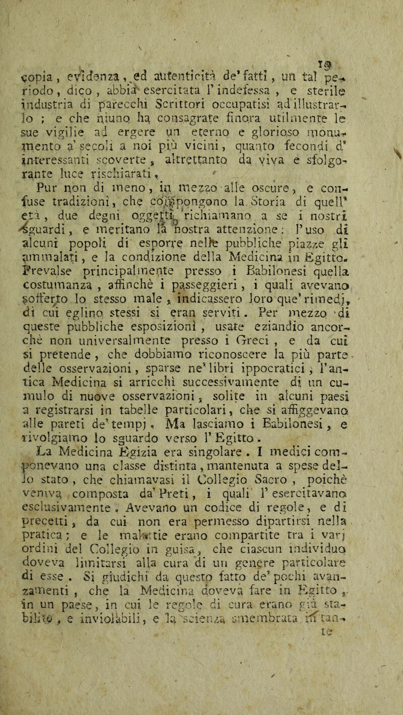 ^opia, evH'3nza,,ed alitentiVita de* fatti, un ta! pe^ r^odo, dico, abbid’esercitata l’indefessa, e sterile industria di parecchi Scrittori occupatisi ad illustrar- lo ; e che niunp ha consagrate finora utilnienre le sue vigilie ad ergere un eterno e glorioso nionu- iTì.ento a secoli a noi più vicini, quanto fecondi d* interessanti scoverte , altrettanto da viva e sfolgo^ rante luce rischiarati, Pur non di ineno, in inezzo alle oscure, e con- fuse tradizioni, che co;x;pongono la, Storia di quell* eti, due degni ogge|tij^ richiamano, a se i nostri -Sguardi, e meritano la nostra attenzione: l’yso di alcuni popoli di esporre nelte pubbliche piazze gli timmalati, e la condizione della Medicina in Egitto. Prevalse principalmente presso i Babilonesi quella costumanza , affinchè i passeggieri, i quali avevano soffei'to lo stesso male indicassero loro cjue’rimedj» di cui eglino stessi si eran serviti. Per mezzo 'di queste pubbliche esposizioni , usate eziandio ancor- ché non universalmente presso i Greci , e da cui si pretende , che dobbiamo riconoscere la più parte delle osservazioni, sparse neMibri ippocratici, i’an- tica Medicina si arricchì successivamente di un cu- mulo di nuove osservazioni, solite in alcuni paesi a registrarsi in tabelle particolari, che si affiggevano, alle pareri de’tempi, Ma lasciamo i Babilonesi, e rivolgiamo lo sguardo verso 1’ Egitto. La Medicina Egizia era singolare . I medici com- ponevano una classe distinta , mantenuta a spese del- io stato , che chiamavasi il Collegio Sacro , poiché venwa composta da’Preti, i quali l’esercitavano esclusivamente. Avevano un codice di regole, e di precetti, da cui non era permesso dipartirsi nella pratica; e le mahtnie erano compartite tra i varj ordini del Collegio in guisa, che ciascun individuo doveva limitarsi alla cura di un genere particolare di esse . Si giudichi da questo fatto de’pochi avan- zamenti , che la Medicina doveva fare in Egitto 3. in un paese, in cui le regole di cura erano già sta- bilita , e invioikbili, e la scienza smembrata te