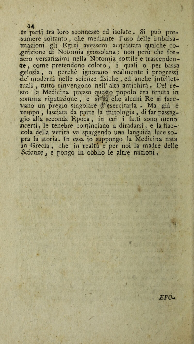 te parti tra loro sconnessi ed isolate. Si può pre- .sumere soltanto, che mediante i’uso delle imbalsa- Tnazioni gli Egizj avessero acquistata qualche co- .gnizione di Notomia grossolana; non però che fos- sero versatissimi nella Notomia sottile e trascenden- te , come pretendono coloro , i quali o per bassa gelosia, o perchè ignorano realmente i progressi de’moderni nelle scienze, fisiche , ed anche intellet- tuali , tutto rinvengono nell’ alta antichità. Del re- ‘sto la Medicina presso questo popolo era tenuta in somma riputazione , e si‘ ■Sa che alcuni Re si face- vano im pregio singolare d’esercitarla . Ma già è teippo , lasciata da parte la mitologia , di far passag- gio alla seconda Epoca, in cui i fatti sono meno ncerti, le tenebre cominciano a diradarsi, e la fiac- cola della verità va spargendo una languida luce so- pra la storia. In essa io suppongo la Medicina nata in Grecia, che in realtà è per noi la madre delle Scienze, e pongo in otìblio le altre nazioni. ^FO.