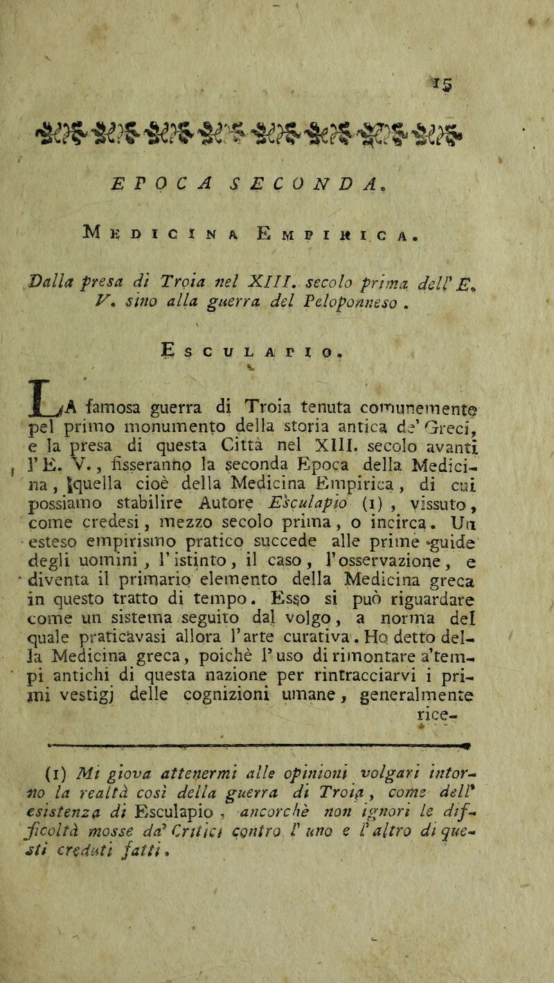 EPOCA SECONDA. Miì;dicina Empimica. Valla presa dì Troia nel XIII, secolo prima dell' E^ V, sino alla guerra del Peloponneso . Esculapio. K T jA famosa guerra di Troia tenuta comunemente pel primo monumento della storia antica de’ Greci, e la presa di questa Città nel XIII. secolo avanti r E. V., fisseranno la seconda Epoca della Medici-i na, {quella cioè della Medicina Enipirica , di cui possiamo stabilire Autore Esculapio (i) , vissuto, come credesi, mezzo secolo prima, o incirca. Un esteso empirismo pratico succede alle prime «guide degli uomini, l’istinto, il caso, l’osservazione, e • diventa il primario elemento della Medicina greca in questo tratto di tempo. Esso si può riguardare come un sistema seguito dal volgo, a norma del quale pratic'avasi allora l’arte curativa. Ho detto del- la Medicina greca, poiché F uso di rimontare a’tem- pi antichi di questa nazione per rintracciarvi i pri- mi vestigi delle cognizioni umane, generalmente rice- i ■ - (i) Mi giova attenermi alle ophiioni volgari intor-* no la realtà così della guerra di Troia , come delP esistenza di Esculapio , ancorché non ignori le dtf^ ficoltà mosse da^ Critici contro. 1'uno e l'altro di que^ ati creduti fatti.